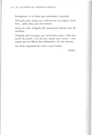 414 JÓ: UM HOMEM DE TOLERÂNCIA HERÓICA
Entregamos a ti as lições que começamos a aprender.
Obrigado pelo amigo que conhecemos nas páginas deste
livro... pelas coisas que nos ensinou.
Acima de tudo, obrigado pela perseverança heróica que ele
modelou.
Obrigado pela tua graça, que nos levanta acima e além dos
muros da prisão e nos dá uma canção para cantar —uma
canção que nos liberta dos sofrimentos e de nós mesmos.
No nome inigualável de Cristo, nosso Senhor.
Amém.
 