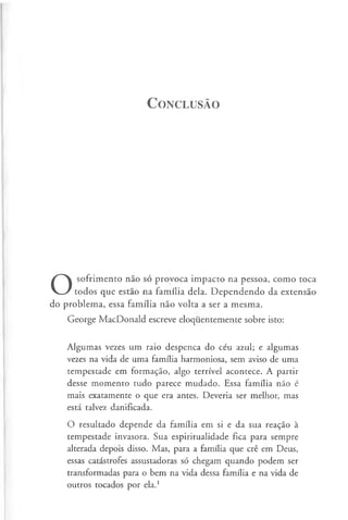 C o n c l u sã o
O
sofrimento não só provoca impacto na pessoa, como toca
todos que estão na família dela. Dependendo da extensão
do problema, essa família não volta a ser a mesma.
George MacDonald escreve eloquentemente sobre isto:
Algumas vezes um raio despenca do céu azul; e algumas
vezes na vida de uma família harmoniosa, sem aviso de uma
tempestade em formação, algo terrível acontece. A partir
desse momento tudo parece mudado. Essa família não é
mais exatamente o que era antes. Deveria ser melhor, mas
está talvez danificada.
O resultado depende da família em si e da sua reação à
tempestade invasora. Sua espiritualidade fica para sempre
alterada depois disso. Mas, para a família que crê em Deus,
essas catástrofes assustadoras só chegam quando podem ser
transformadas para o bem na vida dessa família e na vida de
outros tocados por ela.1
 