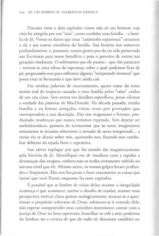 416 JÓ: UM HOMEM DE TOLERÂNCIA HERÓICA
Durante vinte e dois capítulos vimos não só um homem cuja
vida foi atingida por um “raio”, como também uma família —a famí­
lia de Jó. Vimos os danos que essas “catástrofes espantosas” causaram
a ele e aos outros membros da família. Sua história nos comoveu
profundamente, e, portanto, somos gratos por ela ter sido preservada
nas Escrituras para nosso benefício e para o proveito de outros nas
gerações vindouras. O sofrimento que ele passou —que eles passaram
—tornou-se uma tábua de esperança sobre a qual podemos ficar de
pé, preparando-nos para enfrentar alguma “tempestade invasora” que
possa estar se formando e que deve ainda cair.
Em minhas palavras de encerramento, quero tratar do tema
muito real do impacto causado a uma família pelos “raios” caídos
de um céu claro. Sem entrar em detalhes específicos, posso afirmar
a verdade das palavras de MacDonald. Na década passada, minha
família e eu fomos atingidos várias vezes por provações que
correspondem a essa descrição. Elas nos magoaram e feriram, pro­
duzindo mudanças que nunca teríamos esperado. Sem desejar ser
melodramático, gostaria de acrescentar que às vezes imaginamos
seriamente se iríamos sobreviver à invasão de nova tempestade... e
então ela se abatia sobre nós, açoitando-nos, fazendo-nos camba­
lear debaixo da rajada forte e repentina.
Isso talvez explique por que fui atraído tão magneticamente
pela história de Jó. Identifiquei-me de imediato com a rapidez e
devastação dos ataques, embora não os tenha certamente sofrido no
mesmo nível que ele. Mesmo assim, os nossos golpes foram profun­
dos e frequentes. Eles nos forçaram a fazer exatamente as coisas que
insisti que você fizesse enquanto lia esses capítulos.
E possível que se lembre de várias delas: manter a integridade
aconteça o que acontecer; aceitar o desafio de mudar; manter uma
perspectiva vertical clara; pensar teologicamente; recusar-se a ques­
tionar o propósito soberano de Deus; submeter-se à vontade dele;
não esperar compreender seus caminhos misteriosos; contar com a
justiça de Deus na hora oportuna; humilhar-se sob a mão poderosa
do Senhor; ter a certeza de que ele tudo vê; descansar satisfeito no
 