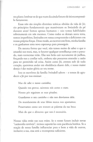 CONCLUSÃO 417
seu plano; lembrar-se de que num dia ainda futuro ele irá recompensá-
lo fartamente.
Essas não são simples diretrizes teóricas obtidas da vida de Jó;
são princípios fundamentais que mantiveram os Swindolls de pé
durante anos! Somos apenas humanos —não temos habilidades
sobrenaturais em nós mesmos. Como todos os demais nesta terra,
somos imperfeitos, limitados em nossa compreensão e deficientes em
nossas próprias forças. Desse modo, ao escrever este livro, minha família
e eu ganhamos uma nova esperança para prosseguir.
Da mesma forma que você, não temos meios de saber o que o
amanhã nos trará, mas, se houver qualquer semelhança com o passa­
do, mais tormentas virão. Elas nos farão cair novamente de joelhos,
forçando-nos a confiar nele, embora não possamos entender a razão
para ter permitido tal coisa. Assim como Jó, cremos nele de todo
coração, queremos andar em obediência diante dele, e nosso maior
desejo é dar maior glória ao seu nome.
Isto os membros da família Swindoll sabem —e temos de agra­
decer a Jó por nos ensinar:
Mas ele sabe o nosso caminho;
Quando nos provar, sairemos nós como o ouro.
Nossos pés seguiram as suas pisadas;
Guardamos o seu caminho e não nos desviamos dele.
Do mandamento de seus lábios nunca nos apartamos;
Preservamos como um tesouro as palavras da sua boca
Mais do que o alimento que nos é necessário.
Nossas vidas estão nas suas mãos. Se o nosso futuro incluir novas
“catástrofes terríveis”, iremos suportá-las com paciência heróica. Se a
reaçao de nossa família influenciar para o bem a vida de outros,
inclusive a sua, essa será a recompensa suficiente.
 