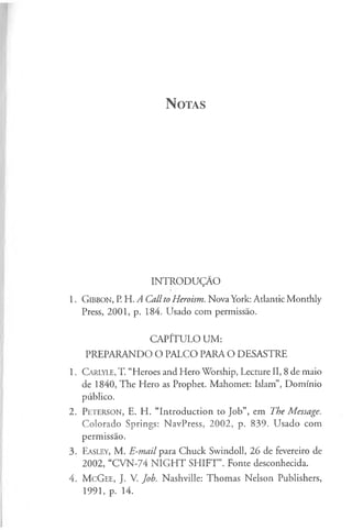 N otas
INTRODUÇÃO
1. G ib b o n , P. H. /l Callto Heroism. Nova York: Atlantic Monthly
Press, 2001, p. 184. Usado com permissão.
CAPÍTULO UM:
PREPARANDO O PALCO PARA O DESASTRE
1. C a r ly l e , T. “Heroes and Hero Worship, Lecture II, 8 de maio
de 1840, The Hero as Prophet. Mahomet: Islam”, Domínio
público.
2. P e t e r s o n , E. H. “Introduction to Job”, em The Message.
Colorado Springs: NavPress, 2002, p. 839. Usado com
permissão.
3. E a s le y , M. E-mail para Chuck Swindoll, 26 de fevereiro de
2002, “CVN-74 N IG H T SHIFT”. Fonte desconhecida.
4. M cG ee, J. V. Job. Nashville: Thomas Nelson Publishers,
1991, p. 14.
 