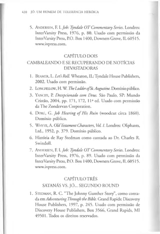 420 JÓ: UM HOMEM DE TOLERÂNCIA HERÓICA
5. A n d e r s e n , F. I.Job: Tyndale O T Commentary Series. Londres:
InterVarsity Press, 1976, p. 80. Usado com permissão da
InterVarsity Press, P.O. Box 1400, Downers Grove, IL 60515.
www.ivpress.com.
CAPÍTULO DOIS
CAMBALEANDO E SE RECUPERANDO DE NOTÍCIAS
DEVASTADORAS
1. B e a m e r, L. Let’
sRoll. Wheaton, IL: Tyndale House Publishers,
2002. Usado com permissão.
2. L o n g f e llo w , H. W TheLaddero fSt. Augustine. Domínio publico.
3 . Y a n c e y , P. Decepcionado com Deus. São Paulo, SP: Mundo
Cristão, 2004, pp. 171, 172, I I a ed. Usado com permissão
da The Zondervan Corporation.
4. D oré, G. Job Hearing o f His Ruin (woodcut circa 1860).
Domínio público.
5. W h y te , A. Old TestamentCharacters, Vol. 1. Londres: Oliphants,
Ltd., 1952, p. 379. Domínio público.
6. História de Ray Stedman como contada ao Dr. Charles R.
Swindoll.
7. A n d e r s e n , F. I.Job: Tyndale O T Commentary Series. Londres:
InterVarsity Press, 1976, p. 89. Usado com permissão da
InterVarsity Press, P.O. Box 1400, Downers Grove, IL 60515.
www.ivpress.com.
CAPÍTULO TRÊS
SATANÁS VS. JÓ... SEGUNDO ROUND
1. S te d m a n , R. C. “The Johnny Gunther Story”, como conta­
da em Adventuring Through the Bible. Grand Rapids: Discovery
House Publishers, 1997, p. 245. Usado com permissão de
Discovery House Publishers, Box 3566, Grand Rapids, MI
49501. Todos os direitos reservados.
 