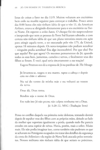 48 JÓ: UM HOMEM DE TOLERÂNCIA HERÓICA
listas de coisas a fazer no dia 11/9. Muitos voltaram aos escritórios
bem cedo na manhã seguinte para começar o trabalho. Pouco antes
das 8:00 horas eles não tinham idéia de que o vôo 11, da American
Airlines, estava se dirigindo diretamente para o seu escritório na Tor­
re Norte. De repente o avião bateu. O choque foi tão surpreendente
e inesperado que nem as pessoas da Torre Sul ficaram sabendo, e com
certeza não tinham idéia de que um plano terrorista estava em ação
para atingir aquela torre, a ser executado pelo vôo 175, da United,
apenas 18 minutos depois. Os nova-iorquinos não podiam acreditar
- ninguém podia acreditar! Era algo inconcebível. Por que eles? Por
que aquilo? Por que agora? Os mesmos pensamentos de Jó, quando
todos os seus bois, jumentos, camelos e servos, e finalmente seus dez
filhos se foram. E você, qual seria sinceramente a sua reação?
Eugene Peterson nos dá a resposta de Jó na paráfrase de TheMessage.
Jó levantou-se, rasgou o seu manto, rapou a cabeça e depois
caiu no chão e adorou:
Nu saí do ventre de minha mãe e nu voltarei ao ventre
da terra.
Deus dá, Deus toma.
Bendito seja o nome de Deus.
Em tudo isto Jó não pecou; não culpou nenhuma vez a Deus.
Jó 1:20-22, MSG (Tradução livre)
Penso no conflito daquela sua primeira noite dolorosa, tentando dormir
depois de sepultar seus dez filhos com as próprias mãos, deitado ao lado
da mulher que suportara igualmente a perda, quando tudo lhe parecia
envolto em uma espécie de névoa. Havia, porém, mais a sofrer. Muito
mais. Ele não podia imaginar isso, como também não puderam os que
se achavam no Pentágono ocupados em tratar dos detalhes da segurança
da costa do Atlântico e da região de Nova York atacada pelos terroris­
tas. Nossos militares não tinham idéia de que seriam os próximos.
 