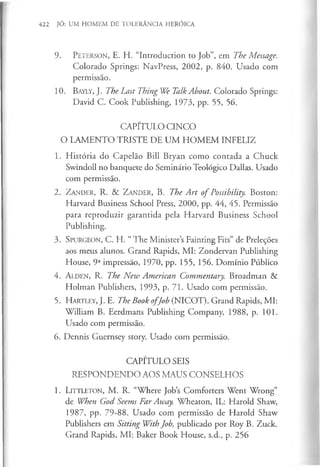 422 JÓ: UM HOMEM DE TOLERÂNCIA HERÓICA
9. P e t e r s o n , E. H. “Introduction to Job”, em The Message.
Colorado Springs: NavPress, 2002, p. 840. Usado com
permissão.
10. B ay ly , J. The Last Thing We Talk About. Colorado Springs:
David C. Cook Publishing, 1973, pp. 55, 56.
CAPÍTULO CINCO
O LAMENTO TRISTE DE UM HOM EM INFELIZ
1. História do Capelão Bill Bryan como contada a Chuck
Swindoll no banquete do Seminário Teológico Dallas. Usado
com permissão.
2. Z a n d e r , R. & Z a n d e r , B. The A rt o f Possibility. Boston:
Harvard Business School Press, 2000, pp. 44, 45. Permissão
para reproduzir garantida pela Harvard Business School
Publishing.
3. S p u r g e o n , C. H. “ The Minister’s Fainting Fits” de Preleções
aos meus alunos. Grand Rapids, MI: Zondervan Publishing
House, 9a impressão, 1970, pp. 155, 156. Domínio Público
4. A l d e n , R. The New American Commentary. Broadman &
Holman Publishers, 1993, p. 71. Usado com permissão.
5 . H a r t l e y , J . E. The Book o fJob (NICOT). Grand Rapids, MI:
William B. Eerdmans Publishing Company, 1988, p. 101.
Usado com permissão.
6. Dennis Guernsey story. Usado com permissão.
CAPÍTULO SEIS
RESPONDENDO AOS MAUS CONSELHOS
1. L i t t l e t o n , M . R. “Where Job’
s Comforters Went Wrong”
de When God Seems Far Away. Wheaton, IL : Harold Shaw,
1987, pp. 79-88. Usado com permissão de Harold Shaw
Publishers em Sitting With Job, publicado por Roy B. Zuck.
Grand Rapids, M I : Baker Book House, s.d., p. 2 5 6
 
