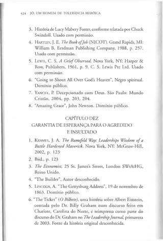 424 JÓ: UM HOMEM DE TOLERÂNCIA HERÓICA
3. História de Lucy Mabery Foster, conforme relatada por Chuck
Swindoll. Usado com permissão.
4. H a r t l e y , J. E. The Book o fJob (NICOT). Grand Rapids, MI:
William B. Eerdman Publishing Company, 1988, p. 257.
Usado com permissão.
5. L e w is, C. S. A G rief Observed. Nova York, NY: Harper &
Row, Publishers, 1961, p. 9. C. S. Lewis Pte Ltd. Usado
com permissão.
6. “Going to Shout All Over God’s Heaven”, Negro spiritual.
Domínio público.
7 . Y a n c e y , P. Decepcionado com Deus. São Paulo: M undo
Cristão, 2004, pp. 203, 204.
8. “Amazing Grace”, John Newton. Domínio público.
CAPITULO DEZ
GARANTIA DE ESPERANÇA PARA O AGREDIDO
E INSULTADO
1. K ra m e s , J. A. The Rumsfeld Way: Leaderships Wisdom o f a
Battle Hardened Maverick. Nova York, NY: McGraw-Hill,
2002, p. 123
2. Ibid., p. 123
3. The Economist, 25 St. James’s Street, London SWiAiHG,
Reino Unido.
4. “The Builder”, Autor desconhecido.
5. L in c o l n , A. “The Gettysburg Address”, 19 de novembro de
1863. Domínio público.
6. “The Ticket” (O Bilhete), uma história sobre Albert Einstein,
contada pelo Dr. Billy Graham num discurso feito em
Charlote, Carolina do Norte, e reimpressa como parte do
discurso do Dr. Graham no The LeadershipJournal, primavera
de 2003. Fonte da história original desconhecida.
 