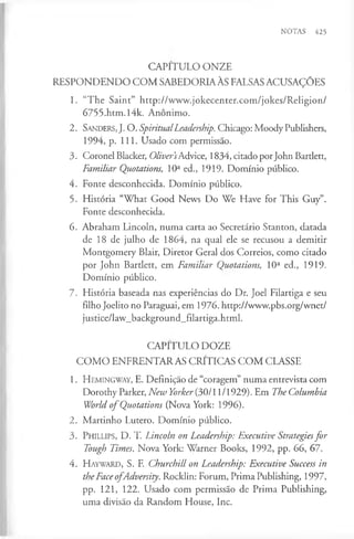 NOTAS 425
CAPITULO ONZE
RESPONDENDO COM SABEDORIAÀS FALSASACUSAÇÕES
1. “The Saint” http://www.jokecenter.com/jokes/Religion/
6755.htm.l4k. Anónimo.
2 . Sanders, J. O. SpiritualLeadership. Chicago: Moody Publishers,
1994, p. 111. Usado com permissão.
3. Coronel Blacker, Oliver'sAdvice, 1834, citado porJohn Bartlett,
Familiar Quotations, 10a ed., 1919. Domínio público.
4. Fonte desconhecida. Domínio público.
5. História “What Good News Do We Have for This Guy”.
Fonte desconhecida.
6. Abraham Lincoln, numa carta ao Secretário Stanton, datada
de 18 de julho de 1864, na qual ele se recusou a demitir
Montgomery Blair, Diretor Geral dos Correios, como citado
por John Bartlett, em Familiar Quotations, 10a ed., 1919.
Domínio público.
7. História baseada nas experiências do Dr. Joel Filartiga e seu
filho Joelito no Paraguai, em 1976. http://www.pbs.org/wnet/
justice/law_background_filartiga.html.
CAPITULO DOZE
COM O ENFRENTARAS CRITICAS COM CLASSE
1. Hemingway, E. Definição de “coragem” numa entrevista com
Dorothy Parker, New Yorker (30/11/1929). Em The Columbia
World o f Quotations (Nova York: 1996).
2. Martinho Lutero. Domínio público.
3. P h illips, D. T. Lincoln on Leadership: Executive Strategiesfor
Tough Times. Nova York: Warner Books, 1992, pp. 66, 67.
4. H ayw ard, S. F. Churchill on Leadership: Executive Success in
theFaceo fAdversity. Rocklin: Forum, Prima Publishing, 1997,
pp. 121, 122. Usado com permissão de Prima Publishing,
uma divisão da Random House, Inc.
 