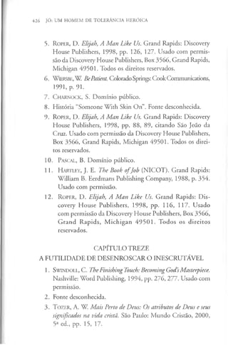 426 JÓ: UM HOMEM DE TOLERÂNCIA HERÓICA
5. R o p e r , D. Elijah, A Man Like Us. Grand Rapids: Discovery
House Publishers, 1998, pp. 126, 127. Usado com permis­
são da Discovery House Publishers, Box 3566, Grand Rapids,
Michigan 49501. Todos os direitos reservados.
6. W iersb e, W BePatient. ColoradoSprings: CookCommunications,
1991, p. 91.
7. C h arn o ck , S. Domínio público.
8. História “Someone With Skin On”. Fonte desconhecida.
9. R o p e r, D. Elijah, A Man Like Us. Grand Rapids: Discovery
House Publishers, 1998, pp. 88, 89, citando São João da
Cruz. Usado com permissão da Discovery House Publishers,
Box 3566, Grand Rapids, Michigan 49501. Todos os direi­
tos reservados.
10. Pascal, B. Domínio público.
11. H a r t l e y , J. E. The Book o fJob (NICOT). Grand Rapids:
William B. Eerdmans Publishing Company, 1988, p. 354.
Usado com permissão.
12. R o p e r , D. Elijah, A M an Like Us. Grand Rapids: Dis­
covery House Publishers, 1998, pp. 116, 117. Usado
com permissão da Discovery House Publishers, Box 3566,
Grand Rapids, M ichigan 49501. Todos os direitos
reservados.
CAPÍTULO TREZE
A FUTILIDADE DE DESENROSCAR O INESCRUTÁVEL
1. S w in d o ll, C. TheFinishingTouch: Becoming God’
sMasterpiece.
Nashville: Word Publishing, 1994, pp. 276, 277. Usado com
permissão.
2. Fonte desconhecida.
3 . T o z e r , A. W. Mais Perto de Deus: Os atributos de Deus e seus
significados na vida cristã. São Paulo: Mundo Cristão, 2000,
5a ed., pp. 15, 17.
 