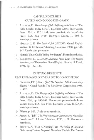 428 JÓ: UM HOMEM DE TOLERÂNCIA HERÓICA
CAPÍTULO DEZESSEIS
OUTRO M ONÓLOGO DEMORADO
1. A t k i n s o n , D. TheMessage o fJob: Suffering and Grace - “The
Bible Speaks Today Series”. Downers Grove: InterVarsity
Press, 1991, p. 122. Usado com permissão da InterVarsity
Press, P.O. Box 1400, Downers Grove, IL 60515.
www.ivpress.com.
2 . H a r t l e y , J . E. The Book o fJob (NICOT). Grand Rapids:
William B. Eerdmans Publishing Company, 1988, pp. 446,
447. Usado com permissão.
3. História “Since God Is Taking My Picture”. Fonte desconhecida.
4. B a r n h o u s e , D. G. Let Me Illustrate: More Than 400 Stones,
Anecdotes, and Illustrations. Grand Rapids: Fleming H. Revell,
1994, pp. 132, 133.
CAPÍTULO DEZESSETE
UMA REPROVAÇÃO SEVERA DO TODO-PODEROSO
1. G a e b e le in , F. E. (editor). “
Job”
, TheExpositor’
sBible Commentary,
Volume 7. Grand Rapids: The Zondervan Corporation, 1985,
p. 462.
2. A tk i n s o n , D. The Message o fJob: Suffering and Grace — aThe
Bible Speaks Today Series”. Downers Grove: InterVarsity
Press, 1991, pp. 145-147. Usado com permissão da Inter­
Varsity Press, P.O. Box 1400, Downers Grove, IL 60515.
www.ivpress.com.
3. Ibidem, p. 147. Usado com permissão.
4. A l d e n , R. “Job”. The New American Commentary. Nashville:
Broadman & Holman Publishers, 1993, p. 71. Usado com
permissão.
5. B e n n e t t , A. “Man A Nothing”, em The Valley o f Vision: A
Collection o fPuritan Prayers & Devotions. Carlisle: The Banner
 