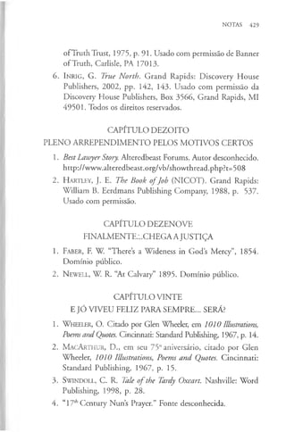 NOTAS 429
ofTruth Trust, 1975, p. 91. Usado com permissão de Banner
ofTruth, Carlisle, PA 17013.
6. In rig , G. True North. Grand Rapids: Discovery House
Publishers, 2002, pp. 142, 143. Usado com permissão da
Discovery House Publishers, Box 3566, Grand Rapids, MI
49501. Todos os direitos reservados.
CAPÍTULO DEZOITO
PLENO ARREPENDIMENTO PELOS MOTIVOS CERTOS
1. Best Lawyer Story. Alteredbeast Forums. Autor desconhecido,
http://www.alteredbeast.org/vb/showthread.php ?t=508
2. H a rtle y , J. E. The Book o fJob (NICOT). Grand Rapids:
William B. Eerdmans Publishing Company, 1988, p. 537.
Usado com permissão.
CAPÍTULO DEZENOVE
FINALMENTE:..CHEGA A JUSTIÇA
1. Faber, F. W. “There’s a Wideness in God’
s Mercy”, 1854.
Domínio público.
2. N ew ell, W. R. “At Calvary” 1895. Domínio público.
CAPÍTULO VINTE
E JÓ VIVEU FELIZ PARA SEMPRE... SERA?
1. W heeler, O. Citado por Glen Wheeler, em 1010 Illustrations,
Poems and Quotes. Cincinnati: Standard Publishing, 1967, p. 14.
2. M a c A rth u r, D., em seu 75° aniversário, citado por Glen
Wheeler, 1010 Illustrations, Poems and Quotes. Cincinnati:
Standard Publishing, 1967, p. 15.
3. S w indoll, C. R. Tale o f the Tardy Oxcart. Nashville: Word
Publishing, 1998, p. 28.
4. “17thCentury Nun’s Prayer.” Fonte desconhecida.
 