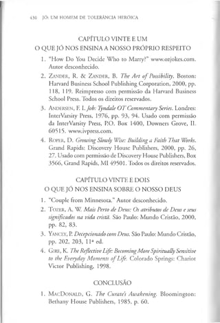 430 JÓ: UM HOMEM DE TOLERÂNCIA HERÓICA
CAPÍTULO VINTE E UM
O QUE JÓ NOS ENSINA A NOSSO PRÓPRIO RESPEITO
1. “How Do You Decide Who to Marry?” www.ozjokes.com.
Autor desconhecido.
2. Z a n d e r , R. & Z a n d e r , B. The A rt o f Possibility. Boston:
Harvard Business School Publishing Corporation, 2000, pp.
118, 119. Reimpresso com permissão da Harvard Business
School Press. Todos os direitos reservados.
3. A n d e r s e n , F. l.Job: Tyndale O T Commentary Series. Londres:
InterVarsity Press, 1976, pp. 93, 94. Usado com permissão
da InterVarsity Press, P.O. Box 1400, Downers Grove, IL
60515. www.ivpress.com.
4. R o p e r, D. Growing Slowly Wise: Building a Faith That Works.
Grand Rapids: Discovery House Publishers, 2000, pp. 26,
27. Usado com permissão de Discovery House Publishers, Box
3566, Grand Rapids, MI 49501. Todos os direitos reservados.
CAPÍTULO VINTE E DOIS
O QUE JÓ NOS ENSINA SOBRE O NOSSO DEUS
1. “Couple from Minnesota.” Autor desconhecido.
2. T o z e r , A . W. Mais Perto de Deus: Os atributos de Deus e seus
significados na vida crista. São Paulo: Mundo Cristão, 2000,
pp. 82, 83.
3. Y a n c e y , P. Decepcionado com Deus. São Paulo: Mundo Cristão,
pp. 202, 203, 11a ed.
4 . G ir e , K. The Reflective Life: BecomingMore Spiritually Sensitive
to the Everyday Moments o fLife. Colorado Springs: Chariot
Victor Publishing, 1998.
CONCLUSÃO
1. M a c D o n a l d , G. The Curate’
s Awakening. Bloomington:
Bethany House Publishers, 1985, p. 60.
 