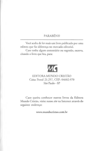 PARABÉNS!
Você acaba de ler mais um livro publicado por uma
editora que faz diferença no mercado editorial.
Caso tenha algum comentário ou sugestão, escreva,
citando o livro que leu, para:
W
EDITORA M UNDO CRISTÃO
Caixa Postal 21.257, CEP: 04602-970
São Paulo - SP
Caso queira conhecer outros livros da Editora
Mundo Cristão, visite nosso site na Internet através do
seguinte endereço:
www.mundocristao.com.br
 