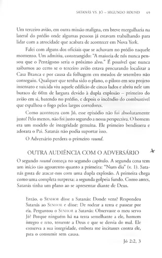 SATANÁS VS. JÓ - SEGUNDO ROUND 49
Um terceiro avião, em outra missão maligna, em breve mergulharia na
lateral do prédio onde algumas pessoas já estavam trabalhando para
lidar com a atrocidade que acabara de acontecer em Nova York.
Falei com alguns dos oficiais que se achavam no prédio naquele
momento. Um admitiu, constrangido: “A maioria de nós nunca pen­
sou que o Pentágono seria o próximo alvo.” E possível que nunca
saibamos ao certo se o terceiro avião estava procurando localizar a
Casa Branca e por causa da folhagem em meados de setembro não
conseguiu. Qualquer que tenha sido o plano, o piloto em seu projeto
insensato e suicida viu aquele edifício de cinco lados e abriu nele um
buraco de 60m de largura devido à dupla explosão —primeiro do
avião em si, batendo no prédio, e depois o incêndio do combustível
que espalhou o fogo pelos largos corredores.
Como aconteceu com Jó, esse episódio não foi absolutamente
justo! Pelo menos, não foi justo segundo a nossa perspectiva. O homem
era um modelo de integridade genuína. Ele primeiro bendissera e
adorara o Pai. Satanás não podia suportar isso.
O Adversário perdera o primeiro round.
OUTRA AUDIÊNCIA COM O ADVERSÁRIO *
O segundo round começa no segundo capítulo. A segunda cena tem
um início tão agourento quanto a primeira: “Num dia” (v. 1). Sata­
nás gosta de atacar-nos com uma dupla explosão. A primeira chega
como uma completa surpresa; a segunda golpeia fundo. Como antes,
Satanás tinha um plano ao se apresentar diante de Deus.
Então, o Senhor disse a Satanás: Donde vens? Respondeu
Satanás ao Senhor e disse: De rodear a terra e passear por
ela. Perguntou o Senhor a Satanás: Observaste o meu servo
Jó? Porque ninguém há na terra semelhante a ele, homem
íntegro e reto, temente a Deus e que se desvia do mal. Ele
conserva a sua integridade, embora me incitasses contra ele,
para o consumir sem causa.
Jó 2:2, 3
 