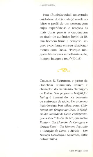 (...continuação)
Para Chuck, Swindoll, um estudo
cuidadoso do Livro deJó revela ao
leitor o perfil de um personagem
cujas experiências e reaçôes às
mais duras provas o credenciam
ao título de autêntico herói da fé.
Um homem firme e corajoso, se­
guro e confiante em seu relaciona­
mento com Deus. “Porque nin­
guém há na terra semelhante a ele,
homem íntegro e reto”(Jó 1:8).
C h a r l e s R . S w i n d o l l é pastor da
Stonebriar Community Church e
chanceler do Seminário Teológico
de Dallas. Seu programa Insightfor
Living é transmitido por centenas
de emissoras de rádio. Ele escreveu
mais de trinta bestsellers, como Lide­
rança em Tempos de Crise, O Misté­
rio da Vontade de Deus, Perseveran­
ça e a série “Heróis da Fé”, que inclui
Paulo - Um Homem, de Coragem e
Graça; Davi. - Um Homem Segundo
o Coração de Deus; e Moisés - Um
Homem Dedicado e Generoso, entre
outros títulos.
Capa: Douglas Lucas
 