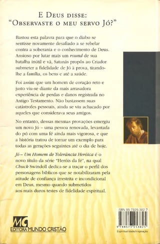 E D e u s d i s s e :
“ O b s e r v a s t e o m e u s e r v o J ó ?”
Bastou esta palavra para que o diabo se
sentisse novamente desafiado a se rebelar
contra a soberania e o conhecimento de Deus.
Ansioso por lutar mais um round de sua
batalha inútil e vã, Satanás propôs ao Criador
submeter a fidelidade de Jó à prova, tirando-
lhe a família, os bens e até a saúde.
Foi assim que um homem de coração reto e
justo viu-se diante da mais arrasadora
experiência de perdas e danos registrada no
Antigo Testamento. Não bastassem suas
catástrofes pessoais, ainda se viu achacado por
aqueles que considerava seus amigos.
No entanto, dessas mesmas provações emergiu
um novo Jó - uma pessoa renovada, levantada
do pó com uma fé ainda mais vigorosa, e que
a história tratou de tornar um exemplo para
todas as gerações seguintes até o dia de hoje.
Jó - Um Homem de Tolerância Heróica é o
novo título da série “Heróis da fé”, na qual
Chuck Swindoll dedica-se a traçar o perfil dos
personagens bíblicos que se notabilizaram pela
atitude de confiança irrestrita e incondicional
em Deus, mesmo quando submetidos
aos mais duros testes de fidelidade espiritual.
555
Editora MUNDO CRISTÃO
ISBN 85-7325-382-7
9 7 8 8 5 7 3 2 5 3 8 2 5
Espiritualidade/Inspiração
 