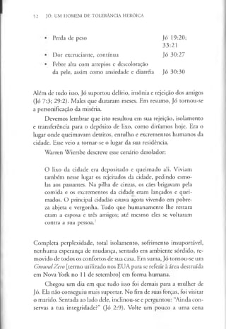 52 JÓ: UM HOMEM DE TOLERÂNCIA HERÓICA
Perda de peso Jó 19:20;
33:21
Dor excruciante, contínua Jó 30:27
Febre alta com arrepios e descoloração
da pele, assim como ansiedade e diarréia Jó 30:30
Além de tudo isso, Jó suportou delírio, insónia e rejeição dos amigos
(Jó 7:3; 29:2). Males que duraram meses. Em resumo, Jó tornou-se
a personificação da miséria.
Devemos lembrar que isto resultou em sua rejeição, isolamento
e transferência para o depósito de lixo, como diríamos hoje. Era o
lugar onde queimavam detritos, entulho e excrementos humanos da
cidade. Esse veio a tornar-se o lugar da sua residência.
Warren Wiersbe descreve esse cenário desolador:
O lixo da cidade era depositado e queimado ali. Viviam
também nesse lugar os rejeitados da cidade, pedindo esmo­
las aos passantes. Na pilha de cinzas, os cães brigavam pela
comida e os excrementos da cidade eram lançados e quei­
mados. O principal cidadão estava agora vivendo em pobre­
za abjeta e vergonha. Tudo que humanamente lhe restara
eram a esposa e três amigos; até mesmo eles se voltaram
contra a sua pessoa.2
Completa perplexidade, total isolamento, sofrimento insuportável,
nenhuma esperança de mudança, sentado em ambiente sórdido, re­
movido de todos os confortos de sua casa. Em suma, Jó tornou-se um
GroundZero [termo utilizado nos EUA para se referir à área destruída
em Nova York no 11 de setembro] em forma humana.
Chegou um dia em que tudo isso foi demais para a mulher de
Jó. Ela não conseguiu mais suportar. No fim de suas forças, foi visitar
o marido. Sentada ao lado dele, inclinou-se e perguntou: “Ainda con­
servas a tua integridade?” (Jó 2:9). Volte um pouco a uma cena
 