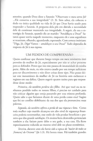 SATANÁS VS. JÓ - SEGUNDO ROUND 53
anterior, quando Deus disse a Satanás: “Observaste o meu servo Jó?
...Ele conserva a sua integridade” (2: 3). Sem saber, ela colocou o
dedo na única qualidade na vida de Jó que Deus havia usado para
responder a Satanás. A pergunta dela pôs em dúvida a necessidade
dele de continuar mantendo sua integridade. A seguir, ela usa a es­
tratégia de Satanás, quando diz ao marido: “Amaldiçoa a Deus!” Sa­
tanás quase sorriu naquele momento, enquanto ele e seus seguidores
se reuniram, olhando, aguardando, esperando. Com certeza insistiam:
“Diga, Jó. Diga! Vamos - amaldiçoe o seu Deus!” Tudo dependia da
resposta de Jó à sua esposa.
UM PEDIDO DE COMPREENSÃO
Quero confessar que durante longo tempo cm meu ministério tirei
proveito da mulher de Jó, especialmente por não se achar presente
para se defender. Penso que isso não passou de imaturidade da minha
parte. Além do mais, eu não estava casado por um tempo suficiente
para ter discernimento e não dizer coisas desse tipo. Não posso dei­
xar este instantâneo da mulher de Jó na história sem esclarecer o
registro em sua defesa. Quero sugerir quatro razões para que respon­
desse desse modo:
Primeira, ela também perdera dezfilhos. Até que você ou eu te­
nhamos perdido todos os nossos fdhos, é preciso ter cuidado para
não criticar alguém que esteja passando por essa tristeza profunda.
Quem sabe o que faríamos diante de uma perda como essa? Sugiro
que foi no conflito debilitante da sua dor que ela pronunciou essas
palavras.
Segunda, ela também sofrera a perda de sua riqueza e bens. Como
toda mulher cujo marido alcançou um alto nível de segurança finan­
ceira poderia testemunhar, esse estilo de vida produz benefícios e pra-
zeres que dão grande satisfação. Os muitos bens destruídos pertenciam
também a ela; faziam parte deles o seu gado, a sua casa. Ela ficou
repentinamente reduzida ao mesmo nível dele no plano económico.
Terceira, durante anos ela havia sido a esposa do “
maior de todos os
[homens] do Oriente”(Jó 1:3). Há honra nisso. Há também grandes
 