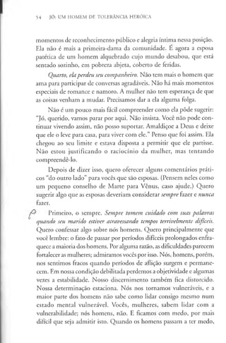 54 JÓ: UM HOMEM DE TOLERÂNCIA HERÓICA
momentos de reconhecimento público e alegria íntima nessa posição.
Ela não é mais a primeira-dama da comunidade. E agora a esposa
patética de um homem alquebrado cujo mundo desabou, que está
sentado sozinho, em pobreza abjeta, coberto de feridas.
Quarto, elaperdeu seu companheiro. Não tem mais o homem que
ama para participar de conversas agradáveis. Não há mais momentos
especiais de romance e namoro. A mulher não tem esperança de que
as coisas venham a mudar. Precisamos dar a ela alguma folga.
Não é um pouco mais fácil compreender como ela pôde sugerir:
“JÓ, querido, vamos parar por aqui. Não insista. Você não pode con­
tinuar vivendo assim, não posso suportar. Amaldiçoe a Deus e deixe
que ele o leve para casa, para viver com ele.” Penso que foi assim. Ela
chegou ao seu limite e estava disposta a permitir que ele partisse.
Não estou justificando o raciocínio da mulher, mas tentando
compreendê-lo.
Depois de dizer isso, quero oferecer alguns comentários práti­
cos “do outro lado” para vocês que são esposas. (Pensem neles como
um pequeno conselho de Marte para Vênus, caso ajude.) Quero
sugerir algo que as esposas deveriam considerar sempre fazer e nunca
fazer.
Primeiro, o sempre. Sempre tomem cuidado com suas palavras
quando seu marido estiver atravessando tempos terrivelmente dificeis.
Quero confessar algo sobre nós homens. Quero principalmente que
você lembre: o fato de passar por períodos difíceis prolongados enfra­
quece a maioria dos homens. Por alguma razão, as dificuldades parecem
fortalecer as mulheres; admiramos vocês por isso. Nós, homens, porém,
nos sentimos fracos quando períodos de aflição surgem e permane­
cem. Em nossa condição debilitada perdemos a objetividade e algumas
vezes a estabilidade. Nosso discernimento também fica distorcido.
Nossa determinação estaciona. Nós nos tornamos vulneráveis, e a
maior parte dos homens não sabe como lidar consigo mesmo num
estado mental vulnerável. Vocês, mulheres, sabem lidar com a
vulnerabilidade; nós homens, não. E ficamos com medo, por mais
difícil que seja admitir isto. Quando os homens passam a ter medo,
 