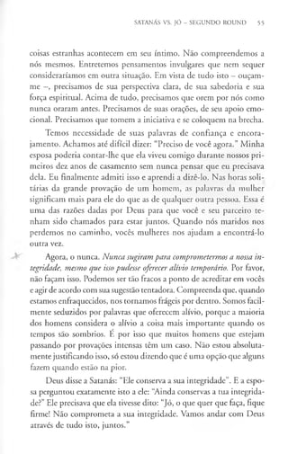 SATANÁS VS. JÓ - SEGUNDO ROUND 55
coisas estranhas acontecem em seu íntimo. Não compreendemos a
nós mesmos. Entretemos pensamentos invulgares que nem sequer
consideraríamos em outra situação. Em vista de tudo isto - ouçam-
me —
, precisamos de sua perspectiva clara, de sua sabedoria e sua
força espiritual. Acima de tudo, precisamos que orem por nós como
nunca oraram antes. Precisamos de suas orações, de seu apoio emo­
cional. Precisamos que tomem a iniciativa e se coloquem na brecha.
Temos necessidade de suas palavras de confiança e encora­
jamento. Achamos até difícil dizer: “Preciso de você agora.” Minha
esposa poderia contar-lhe que ela viveu comigo durante nossos pri­
meiros dez anos de casamento sem nunca pensar que eu precisava
dela. Eu finalmente admiti isso e aprendi a dizê-lo. Nas horas soli­
tárias da grande provação de um homem, as palavras da mulher
significam mais para ele do que as de qualquer outra pessoa. Essa é
uma das razões dadas por Deus para que você e seu parceiro te­
nham sido chamados para estar juntos. Quando nós maridos nos
perdemos no caminho, vocês mulheres nos ajudam a encontrá-lo
outra vez.
Agora, o nunca. Nunca, sugiram para comprometermos a nossa in­
tegridade, mesmo que issopudesse oferecer alívio temporário. Por favor,
não façam isso. Podemos ser tão fracos a ponto de acreditar em vocês
e agir de acordo com sua sugestão tentadora. Compreenda que, quando
estamos enfraquecidos, nos tornamos frágeis por dentro. Somos facil­
mente seduzidos por palavras que oferecem alívio, porque a maioria
dos homens considera o alívio a coisa mais importante quando os
tempos são sombrios. É por isso que muitos homens que estejam
passando por provações intensas têm um caso. Não estou absoluta­
mente justificando isso, só estou dizendo que é uma opção que alguns
fazem quando estão na pior.
Deus disse a Satanás: “Ele conserva a sua integridade”. E a espo­
sa perguntou exatamente isto a ele: “Ainda conservas a tua integrida­
de?” Ele precisava que ela tivesse dito: “Jó, o que quer que faça, fique
firme! Não comprometa a sua integridade. Vamos andar com Deus
através de tudo isto, juntos.”
 