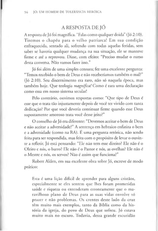 56 JÓ: UM HOMEM DE TOLERÂNCIA HERÓICA
A RESPOSTA DE JÓ
A resposta de Jó foi magnífica. “Falas como qualquer doida” (Jó 2:10).
Tiremos o chapéu para o velho patriarca! Em sua condição
enfraquecida, sentado ali, sofrendo com todas aquelas feridas, sem
saber se haveria qualquer mudança na sua situação, ele se manteve
firme e até a reprovou. Disse, com efeito: “Preciso mudar o rumo
desta conversa. Não vamos fazer isso.”
Jó foi além de uma simples censura; fez uma excelente pergunta:
“Temos recebido o bem de Deus e não receberíamos também o mal?”
(Jó 2:10). Seu discernimento era raro, não só naquela época, mas
também hoje. Que teologia magnífica! Como é rara uma declaração
como essa em nosso sistema secular!
Pelo contrário, ouvimos respostas como: “Que tipo de Deus é
esse que o trata tão injustamente depois de você ter vivido com tanta
dedicação? Por que você deveria continuar firme quando esse Deus
supostamente amoroso trata você desse jeito?”
O conselho de Jó era diferente: “Devemos aceitar o bem de Deus
e não aceitar a adversidade?” A sentença em hebraico enfatiza o bem
e a adversidade (como na RA). É uma pergunta retórica, não sendo
feita para ser respondida, mas feita com o propósito de levar o ouvin­
te a refletir. Jó está pensando: “Ele não tem esse direito? Ele não é o
Oleiro e nós, o barro? Ele não é o Pastor e nós, as ovelhas? Ele não é
o Mestre e nós, os servos? Não é assim que funciona?”
Robert Alden, em sua excelente obra sobre Jó, escreve de modo
prático:
Esta é uma lição difícil de aprender para alguns cristãos,
especialmente se eles sentem que lhes foram prometidas
saúde e riqueza ou entenderam erroneamente que o ma­
ravilhoso plano de Deus para as suas vidas envolve só
prazer e não problemas. Os crentes deste lado da cruz
têm muito mais exemplos, tanto da Bíblia como da his­
tória da igreja, do povo de Deus que sofreu. Jó estava
muito mais no escuro. Todavia, dessa grande escuridão
 
