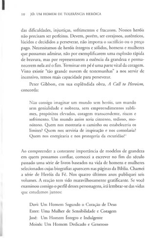10 JÓ: UM HOMEM DE TOLERÂNCIA HERÓICA
das dificuldades, injustiças, sofrimentos e fracassos. Nossos heróis
não precisam ser perfeitos. Devem, porém, ser corajosos, autênticos,
lúcidos e decididos a perseverar, não importa o sacrifício ou o preço
pago. Necessitamos de heróis íntegros e sólidos, homens e mulheres
que possamos admirar, não por exemplificarem uma explosão rápida
de bravura, mas por representarem a essência da grandeza e perma-
necerem nela até o fim. Terminar em pé é uma parte vital da coragem.
Visto existir “tão grande nuvem de testemunhas” a nos servir de
incentivo, temos mais capacidade para perseverar.
Peter Gibbon, em sua esplêndida obra, A Call to Heroism,
concorda:
Não consigo imaginar um mundo sem heróis, um mundo
sem genialidade e nobreza, sem empreendimentos subli-
mes, propósitos elevados, coragem transcendente, riscos e
sofrimento. Um mundo assim seria cinzento, tedioso, mo-
nótono. Quem nos mostraria o caminho ou estabeleceria os
limites? Quem nos serviria de inspiração e nos consolaria?
Quem nos energizaria e nos protegeria da escuridão?1
Ao compreender a constante importância de modelos de grandeza
em quem possamos confiar, comecei a escrever no fim do século
passado uma série de livros baseados na vida de homens e mulheres
selecionados cujas biografias aparecem nas páginas da Bíblia. Chamei
a série de Heróis da Fé. Nos quatro últimos anos publiquei seis
volumes. A reação tem sido maravilhosamente gratificante. Se você
examinou comigo o perfil desses personagens, irá lembrar-se das vidas
que estudamos juntos:
Davi: Um Homem Segundo o Coração de Deus
Ester: Uma Mulher de Sensibilidade e Coragem
José: Um Homem Integro e Indulgente
Moisés: Um Homem Dedicado e Generoso
 