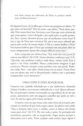 SATANÁS VS. JÓ - SEGUNDO ROUND 57
sua forte crença na soberania de Deus se projeta ainda
mais brilhantemente.3
De alguma forma, ele já sabia que o barro não pergunta ao oleiro: “O
que você está fazendo?” Diz ele então, com efeito: “Nada disso, que­
rida. Não vamos fazer isso. Servimos a um Deus que tem o direito de
agir como quiser e não é obrigado a dar explicações ou pedir permis­
são. Pare e pense: devemos pensar que só recebemos coisas boas? E
esse o tipo de Deus que servimos? Ele não é um servo celestial que
espera pelo estalar de nossos dedos, é? Ele é o nosso Senhor e Deus!
Precisamos lembrar que o Deus que servimos tem um plano além da
nossa compreensão, apesar dos tempos difíceis como estes.”
Acho estupenda esta última frase: “Em tudo isto não pecou Jó
com os seus lábios” (Jó 2:10). Vemos absoluta confiança aqui. E fé.
“Querida, não podemos explicar nada disso, vamos então ficar à
espera e ver Deus trabalhar. Nunca poderíamos imaginar o que
aconteceu. Nossos corações estão partidos com essa perda. Perde­
mos tudo. Bem - não tudo. Ainda temos um ao outro. Nosso Deus
tem um plano que está se desenrolando, embora não o possamos
compreender neste momento.”
UMA CONCLUSÃO ADEQUADA
Comecei este capítulo referindo-me a um adolescente chamado
Johnny Gunther; eu o encerro referindo-me a você. Quero oferecer-
lhe três princípios eternos encontrados na experiência de Jó até este
ponto, juntamente com um pequeno conselho que pode ser útil a
você. Se não for agora, pelo menos em breve.
Primeiro, uma vez que nossas vidas estão cheias deprovações, pre­
cisamos nos lembrar de que virão sempre outras. Jó admite mais tarde:
“Mas o homem nasce para o enfado, como as faíscas das brasas
voam para cima” (Jó 5:7). Ele tem toda a razão. As provações são
inevitáveis; portanto, não se surpreenda. Fique atento porque o
Adversário está à solta. Tome cuidado onde estiver, lugar algum é
 