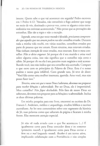 58 JÓ: UM HOMEM DE TOLERÂNCIA HERÓICA
imune. Quem sabe o que vai acontecer em seguida? Pedro escreveu
em 1 Pedro 4:12: “Amados, não estranheis o fogo ardente que surge
no meio de vós, destinado a provar-vos, como se alguma coisa extra­
ordinária vos estivesse acontecendo.” Não pense que as provações são
estranhas. Elas são a regra e não a exceção.
Segundo, uma vez que nosso mundo édecaído, precisamos compreen­
der que aqueles que nos amam podem nos dar conselhos errados. Durante
toda a minha vida recebi, em várias ocasiões, conselhos errados por
parte de pessoas que me amam. Eram sinceras, mas estavam erradas.
Não tinham intenção de estar erradas, mas estavam. Este o meu con­
selho: Não se deixe enganar. Só porque ele é seu marido e avisa você
sobre alguma coisa, isso não significa que o conselho seja certo e
sábio. Só porque ele ou ela é seu parceiro num negócio e está aconse­
lhando você, isso não indica que seu conselho seja acertado. Compare
o que ouve com os princípios da Palavra de Deus. Esta é o nosso
padrão e nosso guia infalível. Com grande tato, Jó teve de dizer:
“Você fala como uma mulher insensata, querida. Amo você, mas não
posso fazer isso.”
Terceiro, uma vez que o nosso Deus ésoberano, devemos nospreparar
para receber bênçãos e adversidade. Por ser Deus, ele é imprevisível.
Meu conselho? Não fique desiludido. Pelo fato de nosso Deus ser
soberano, devemos nos preparar para as bênçãos ea adversidade. Inclua
as duas últimas palavras.
Em minha pesquisa para este livro, encontrei os escritos do Dr.
Frances I. Andersen, médico e arqueólogo, erudito bíblico e escritor
australiano. Ao ler seus comentários sobre este segmento da história
de Jó, suas palavras como que saltaram da página e ficaram à minha
frente. Elas merecem atenção especial.
Jó não vê nada errado com o que lhe aconteceu (...) E
igualmente certo para Deus conceder dons e os remover
(primeiro round)-, é igualmente certo para Deus enviar o
bem ou o mal (segundo round). Receber é um termo ativo,
implicando colaboração com a Providência e não simples
 
