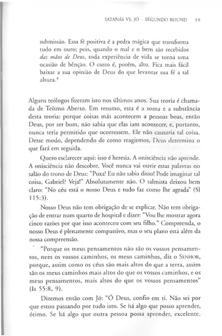 SATANÁS VS. JÓ - SEGUNDO ROUND 59
submissão. Essa fé positiva é a pedra mágica que transforma
tudo em ouro; pois, quando o mal e o bem são recebidos
das mãos de Deus, toda experiência de vida se torna uma
ocasião de bênção. O custo é, porém, alto. Fica mais fácil
baixar a sua opinião de Deus do que levantar sua fé a tal
altura.4
Alguns teólogos fizeram isto nos últimos anos. Sua teoria é chama­
da de Teísmo Aberto. Em resumo, esta é a soma e a substância
desta teoria: porque coisas más acontecem a pessoas boas, então
Deus, por ser bom, não sabia que elas iam acontecer, e, portanto,
nunca teria permitido que ocorressem. Ele não causaria tal coisa.
Desse modo, dependendo de como reagirmos, Deus determina o
que fará em seguida.
Quero esclarecer aqui: isso é heresia. A onisciência não aprende.
A onisciência não descobre. Você nunca vai ouvir estas palavras no
salão do trono de Deus: “Puxa! Eu não sabia disso! Pode imaginar tal
coisa, Gabriel? Veja!” Absolutamente não. O salmista deixou bem
claro: “No céu está o nosso Deus e tudo faz como lhe agrada” (SI
115:3).
Nosso Deus não tem obrigação de se explicar. Não tem obriga­
ção de entrar num quarto de hospital e dizer: “Vou lhe mostrar agora
cinco razões por que isso aconteceu com seu filho.” Compreenda, o
nosso Deus é plenamente compassivo, mas o seu plano está além da
nossa compreensão.
“Porque os meus pensamentos não são os vossos pensamen­
tos, nem os vossos caminhos, os meus caminhos, diz o S enhor,
porque, assim como os céus são mais altos do que a terra, assim
são os meus caminhos mais altos do que os vossos caminhos, e os
meus pensamentos, mais altos do que os vossos pensamentos”
(Is 55:8, 9).
Dizemos então com Jó: “Ó Deus, confio em ti. Não sei por
que estou passando por tudo isto. Se há algo que posso aprender,
ótimo. Se há algo que outra pessoa possa aprender, excelente.
 