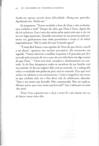 60 JÓ: UM HOMEM DE TOLERÂNCIA HERÓICA
Ajuda-me apenas através desta dificuldade. Abraça-me apertado.
Aprofunda-me. Muda-me.”
Jó perguntou: “Temos recebido o bem de Deus e não recebería­
mos também o mal?” Porque ele sabia que Deus é Deus, algum dia
ele irá esclarecer. Esta é uma das razões pelas quais creio que o céu vai
ser um lugar prazeroso. Quando entrarmos na sua presença pela pri­
meira vez, ganharemos uma visão panorâmica e então (e só então)
responderemos: “Ah! A razão foi essa! Entendo agora!”
“E mais fácil baixar a sua opinião de Deus do que elevar a sua fé
a tal altura”, apontou um escritor perceptivo. Ele acrescenta em
seguida: “Vamos observar o conflito enquanto a fé possuída por Jó é
provada pela tentação de ver a causa do seu infortúnio em algo menor
do que Deus.” 5 Deus está total, completa e absolutamente no con­
trole. Se ele fizer desaparecer todos os membros da sua família, está
no controle. Se faz seu negócio falir, está no controle. Se a radiografia
volta e o resultado não podia ser pior, está no controle. Peço que você
aceite e se submeta a esse ensinamento. Como é magnífico encontrar
os que confiam nele até o fim deste vale de sofrimento, dizendo:
“Que o seu nome seja louvado. Não compreendo. Não sei explicar.
Mesmo assim, que o seu nome seja louvado!” Isso é adoração no mais
alto nível.
Possa Deus capacitar-nos a alçar a nossa fé a tais alturas em vez
de baixar nossa visão dele.
 