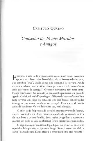 C a pít u l o Q uatro
Conselho de Jó aos Maridos
e Amigos
E
xaminar a vida de Jó é quase como entrar num crisol. Pense um
pouco na palavra crisol. No núcleo dela está o termo latino crux,
que significa “cruz”, usado como um sinónimo de tortura. Ainda
usamos a palavra nesse sentido, como quando nos referimos a “uma
cruz que temos de carregar”. O termo excruciante tem uma seme­
lhança equivalente. No caso de Jó, seu crisol significaria seu poço de
agonia. O dicionário da língua inglesa Webster define crisolcomo “um
teste severo; um lugar ou situação em que forças concentradas
interagem para causar mudança ou avanço”. Estude essa definição
antes de continuar. Volte e leia outra vez, mais devagar.
O crisol de Jó foi provocado por dois ataques severos de Satanás,
ambos permitidos por Deus. Primeiro round—e.le foi atacado na área
de seus bens e de sua família. Seus meios de ganhar o sustento e
manter um estilo de vida confortável foram subitamente removidos.
O segundo round aconteceu logo depois do primeiro, antes que
o pai desolado pudesse recuperar o fôlego. Satanás estava decidido a
ouvir Jó amaldiçoar a Deus; atacou-o então na última área restante -
 