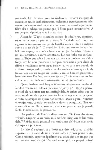 62 JÓ: UM HOMEM DE TOLERÂNCIA HERÓICA
sua saúde. Ele não só a tirou, cobrindo-o de tumores malignos da
cabeça aos pés, os quais supuraram, racharam e escureceram sua pele,
como também a terrível doença causou uma coceira enlouquecedora,
febre alta e inchaço tão grande que Jó ficou quase irreconhecível. A
sua desgraça é praticamente inacreditável.
Alexander Whyte, sacerdote escocês do século XIX, expressou
tudo muito bem em poucas palavras: “Até avinda de Cristo, alma
alguma se tornou um campo de batalha entre o céu e o inferno
como a alma de Jó.”' O crisol de Jó foi um campo de batalha.
Não nos esqueçamos, nós sabemos o que Jó não sabia. Sabemos
por que aconteceu e como aconteceu. Ele não tinha esse conheci­
mento. Tudo que sabia é que um dia fora um modelo de saúde e
força, um homem próspero e íntegro, com uma aljava cheia de
filhos e relacionamentos agradáveis e sadios com seu círculo de
amigos e empregados, vindo a perder tudo em uma questão de
horas. Em vez de reagir em pânico e ira, o homem perseverou
heroicamente. De fato, desde sua época, Jó não veio a ser conhe­
cido como um modelo de sofrimento, mas de perseverança.
Quero lembrar você do que foi escrito sobre ele em meados do
século I: “Tendes ouvido da paciência de Jó” (Tg 5:11). Jó suportou
o crisol; ele não lutou nem tentou fugir dele. As únicas coisas que lhe
restaram depois de a poeira assentar foi uma esposa e um pequeno
círculo de amigos de quem não recebeu apoio algum. Nenhum
encorajamento, consolo, nem palavras de terna compaixão. Nenhum
abraço afetuoso. Eles apenas acrescentaram peso ao seu já pesado
fardo. Mesmo assim, Jó perseverou.
Um professor de História disse certa vez: “Se Colombo tivesse
voltado, ninguém o culparia, mas também ninguém se lembraria
dele.”2A única razão pela qual nos lembramos de Jó com admiração
é porque ele perseverou.
Ele não só suportou as aflições que descrevi, como também
suportou as palavras de uma esposa sofrida e com pouca visão.
Como veremos, suportou igualmente as acusações dos amigos que
se arvoraram em juiz e júri. Se você passou pelo seu próprio crisol,
 