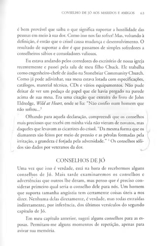 CONSELHO DE JÓ AOS MARIDOS E AMIGOS 63
é bem provável que saiba o que significa suportar a hostilidade das
pessoas em meio à sua dor. Como isso nos faz sofrer! Mas, voltando à
definição, é então que o crisol causa mudança e desenvolvimento. O
resultado de suportar a dor é que passamos de simples sofredores a
conselheiros sábios e consoladores valiosos.
Eu estava andando pelos corredores do escritório de nossa igreja
recentemente e passei pela sala de meu filho Chuck. Ele trabalha
como engenheiro-chefe de audio na Stonebriar Community Church.
Como já pode adivinhar, sua mesa estava lotada com especificações,
catálogos, material técnico, CDs e vários equipamentos. Não pude
deixar de ver um pedaço de papel que ele havia pregado na parede
acima de sua mesa. Era uma citação que extraíra do livro de John
Eldredge, Wild at Heart, onde se lia: “Não confio num homem que
não sofreu...3
Olhando para aquela declaração, compreendi que os conselhos
mais preciosos que recebi em minha vida não vieram de novatos, mas
daqueles que levavam as cicatrizes do crisol. “Da mesma forma que os
diamantes são feitos por meio de pressão e as pérolas formadas pela
irritação, a grandeza é forjada pela adversidade.” 4Os conselhos sóli­
dos são dados por veteranos da dor.
C O N S E L H O S D E JÓ
Uma vez que isso é verdade, está na hora de recebermos alguns
conselhos de Jó. Mais tarde exam inarem os os conselhos e
advertências que outros lhe deram, mas penso que é preciso con­
siderar primeiro qual seria o conselho dele para nós. Um homem
que suporta tamanha angústia tem certamente coisas úteis a nos
dizer. Nenhuma delas diretamente, é verdade, mas todas extraídas
indiretamente, por inferência, dos últimos versículos do segundo
capítulo de Jó.
Em meu capítulo anterior, sugeri alguns conselhos para as es­
posas. Permitam-me alguns momentos de repetição, apenas para
avivar sua memória.
 