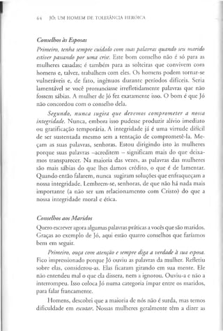 64 JÓ: UM HOMEM DE TOLERÂNCIA HERÓICA
ConselhosàsEsposas
Primeiro, tenha sempre cuidado com suas palavras quando seu marido
estiver passando por uma crise. Este bom conselho não é só para as
mulheres casadas; é também para as solteiras que convivem com
homens e, talvez, trabalhem com eles. Os homens podem tornar-se
vulneráveis e, de fato, ingénuos durante períodos difíceis. Seria
lamentável se você pronunciasse irrefletidamente palavras que não
fossem sábias. A mulher de Jó fez exatamente isso. O bom é que Jó
não concordou com o conselho dela.
Segundo, nunca sugira que devemos comprometer a nossa
integridade. Nunca, embora isso pudesse produzir alívio imediato
ou gratificação temporária. A integridade já é uma virtude difícil
de ser sustentada mesmo sem a tentação de comprometê-la. Me­
çam as suas palavras, senhoras. Estou dirigindo isto às mulheres
porque suas palavras -acreditem - significam mais do que deixa­
mos transparecer. Na maioria das vezes, as palavras das mulheres
são mais sábias do que lhes damos crédito, o que é de lamentar.
Quando então falarem, nunca sugiram soluções que enfraqueçam a
nossa integridade. Lembrem-se, senhoras, de que não há nada mais
importante (a não ser um relacionamento com Cristo) do que a
nossa integridade moral e ética.
ConselhosaosMaridos
Quero escrever agora algumas palavras práticas a vocês que são maridos.
Graças ao exemplo de Jó, aqui estão quatro conselhos que faríamos
bem em seguir.
Primeiro, ouça com atenção e sempre diga a verdade à sua esposa.
Fico impressionado porque Jó ouviu as palavras da mulher. Refletiu
sobre elas, considerou-as. Elas ficaram girando em sua mente. Ele
não entendeu mal o que ela dissera, nem a ignorou. Ouviu-a e não a
interrompeu. Isso coloca Jó numa categoria ímpar entre os maridos,
para falar francamente.
Homens, descobri que a maioria de nós não é surda, mas temos
dificuldade em escutar. Nossas mulheres geralmente têm a dizer as
 