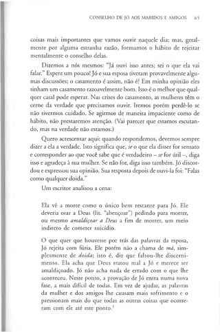 CONSELHO DE JÓ AOS MARIDOS E AMIGOS 65
coisas mais importantes que vamos ouvir naquele dia; mas, geral­
mente por alguma estranha razão, formamos o hábito de rejeitar
mentalmente o conselho delas.
Dizemos a nós mesmos: “Já ouvi isso antes; sei o que ela vai
falar.” Espere um pouco! Jó e sua esposa tiveram provavelmente algu­
mas discussões; o casamento é assim, não é? Em minha opinião eles
tinham um casamento razoavelmente bom. Isso é o melhor que qual­
quer casal pode esperar. Nas crises do casamento, as mulheres têm o
cerne da verdade que precisamos ouvir. Iremos porém perdê-lo se
não tivermos cuidado. Se agirmos de maneira impaciente como de
hábito, não prestaremos atenção. (Vai parecer que estamos escutan­
do, mas na verdade não estamos.)
Quero acrescentar aqui: quando respondemos, devemos sempre
dizer a ela a verdade. Isto significa que, se o que ela disser for sensato
e corresponder ao que você sabe que é verdadeiro - se for útil diga
isso e agradeça à sua mulher. Se não for, diga isso também. Jó discor­
dou e expressou sua opinião. Sua resposta depois de ouvi-la foi: “Falas
como qualquer doida.”
Um escritor analisou a cena:
Ela vê a morte como o único bem restante para Jó. Ele
deveria orar a Deus (lit. “abençoar”) pedindo para morrer,
ou mesmo amaldiçoar a Deus a fim de morrer, um meio
indireto de cometer suicídio.
O que quer que houvesse por trás das palavras da esposa,
Jó rejeita com fúria. Ele porém não a chama de má, sim­
plesmente de doida; isto é, diz que faltou-lhe discerni­
mento. Ela acha que Deus tratou mal a Jó e merece ser
amaldiçoado. Jó não acha nada de errado com o que lhe
aconteceu. Neste ponto, a provação de Jó entra numa nova
fase, a mais difícil de todas. Em vez de ajudar, as palavras
da mulher e dos amigos lhe causam mais sofrimento e o
pressionam mais do que todas as outras coisas que ocorre­
ram com ele até este ponto.5
 