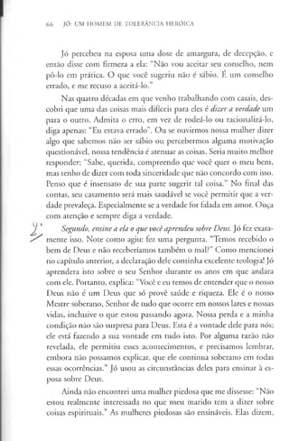 66 JÓ: UM HOMEM DE TOLERÂNCIA HERÓICA
Jó percebeu na esposa uma dose de amargura, de decepção, e
então disse com firmeza a ela: “Não vou aceitar seu conselho, nem
pô-lo em prática. O que você sugeriu não é sábio. E um conselho
errado, e me recuso a aceitá-lo.”
Nas quatro décadas em que venho trabalhando com casais, des­
cobri que uma das coisas mais difíceis para eles é dizer a verdade um
para o outro. Admita o erro, em vez de rodeá-lo ou racionalizá-lo,
diga apenas: “Eu estava errado”. Ou se ouvirmos nossa mulher dizer
algo que sabemos não ser sábio ou percebermos alguma motivação
questionável, nossa tendência é atenuar as coisas. Seria muito melhor
responder: “Sabe, querida, compreendo que você quer o meu bem,
mas tenho de dizer com toda sinceridade que não concordo com isso.
Penso que é insensato de sua parte sugerir tal coisa.” No final das
contas, seu casamento será mais saudável se você permitir que a ver­
dade prevaleça. Especialmente se a verdade for falada em amor. Ouça
com atenção e sempre diga a verdade.
Segundo, ensine a ela o que você aprendeu sobre Deus. Jó fez exata-
mente isso. Note como agiu: fez uma pergunta. “Temos recebido o
bem de Deus e não receberíamos também o mal?” Como mencionei
no capítulo anterior, a declaração dele continha excelente teologia! Jó
aprendera isto sobre o seu Senhor durante os anos em que andara
com ele. Portanto, explica: “Você e eu temos de entender que o nosso
Deus não é um Deus que só provê saúde e riqueza. Ele é o nosso
Mestre soberano, Senhor de tudo que ocorre em nossos lares e nossas
vidas, inclusive o que estou passando agora. Nossa perda e a minha
condição não são surpresa para Deus. Esta é a vontade dele para nós;
ele está fazendo a sua vontade em tudo isto. Por alguma razão não
revelada, ele permitiu esses acontecimentos, e precisamos lembrar,
embora não possamos explicar, que ele continua soberano em todas
essas ocorrências.” Jó usou as circunstâncias deles para ensinar à es­
posa sobre Deus.
Ainda não encontrei uma mulher piedosa que me dissesse: “Não
estou realmente interessada no que meu marido tem a dizer sobre
coisas espirituais.” As mulheres piedosas são ensináveis. Elas dizem,
 