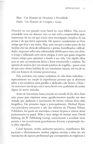INTRODUÇÃO 11
Elias: Um Homem de Heroísmo e Humildade
Paulo: Um Homem de Coragem e Graça
Descobri no ano passado outro herói no texto bíblico. Não estava
escondido nem era obscuro, mas eu não tinha compreendido quão
importante ele era até que iniciei uma investigação completa da sua
pessoa e do que havia suportado. Ele aparece ousadamente no livro
antigo que leva o seu nome. Mas, uma vez que a maior parte de sua
história está tão cheia de sofrimento e perdas, humilhações e dificul­
dades, enquanto sofre uma enfermidade debilitante e trava um deba­
te longo e inflamado com vários amigos, é certo que quase ninguém
tomou tempo para examinar a fundo a sua vida. Um rápido olhar
para as suas circunstâncias deixa o leitor entristecido e confuso. Na
opinião de muitos, Jó é um estudo patético da tragédia —pouco mais
do que uma vítima indefesa de um tratamento injusto, em vez de ter
sido um homem de enorme perseverança.
Pelo contrário, um exame cuidadoso da vida desse indivíduo -
especialmente sua reaçao às experiências penosas que se abateram
sobre a sua existência antes pacífica e dedicada a dar honra a Deus —
irá convencer-nos de que este é outro herói com qualidades de caráter
dignas de serem imitadas.
Antes de iniciarmos nossa jornada no mundo de Jó, devo fazer
uma pausa para expressar meus agradecimentos àqueles em meu
mundo que ajudaram o nascimento do sétimo volume desta série
biográfica. Em primeiro lugar e principalmente, Michael Hyatt,
vice-presidente-executivo e um dos editores da Thomas Nelson
Publishers, foi quem me encorajou a tomar da pena e colocar meus
pensamentos no papel. Mike e meu amigo de muitos anos, David
Moberg, do W Publishing Group, continuaram a acreditar neste
projeto e me incentivaram grandemente durante a preparação des­
ta obra específica.
Carol Spencer, minha assistente-executiva, transformou fiel,
paciente e eficientemente minhas páginas escritas a mão em um
manuscrito de aspecto profissional que correspondeu às exigências e
 