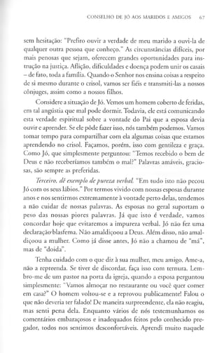 CONSELHO DE JÓ AOS MARIDOS E AMIGOS 67
sem hesitação: “Prefiro ouvir a verdade de meu marido a ouvi-la de
qualquer outra pessoa que conheço.” As circunstâncias difíceis, por
mais penosas que sejam, oferecem grandes oportunidades para ins­
trução na justiça. Aflição, dificuldades e doença podem unir os casais
- de fato, toda a família. Quando o Senhor nos ensina coisas a respeito
de si mesmo durante o crisol, vamos ser fiéis e transmiti-las a nossos
cônjuges, assim como a nossos filhos.
Considere a situação de Jó. Vemos um homem coberto de feridas,
em tal angústia que mal pode dormir. Todavia, ele está comunicando
esta verdade espiritual sobre a vontade do Pai que a esposa devia
ouvir e aprender. Se ele pôde fazer isso, nós também podemos. Vamos
tomar tempo para compartilhar com ela algumas coisas que estamos
aprendendo no crisol. Façamos, porém, isso com gentileza e graça.
Como Jó, que simplesmente perguntou: “Temos recebido o bem de
Deus e não receberíamos também o mal?” Palavras amáveis, gracio­
sas, são sempre as preferidas.
Terceiro, dê exemplo depureza verbal. “Em tudo isto não pecou
Jó com os seus lábios.” Por termos vivido com nossas esposas durante
anos e nos sentirmos extremamente à vontade perto delas, tendemos
a não cuidar de nossas palavras. As esposas no geral suportam o
peso das nossas piores palavras. Já que isto é verdade, vamos
concordar hoje que evitaremos a impureza verbal. Jó não fez uma
declaração-blasfema. Não amaldiçoou a Deus. Além disso, não amal­
diçoou a mulher. Como já disse antes, Jó não a chamou de “má”,
mas de “doida”.
Tenha cuidado com o que diz à sua mulher, meu amigo. Ame-a,
não a repreenda. Se tiver de discordar, faça isso com ternura. Lem­
bro-me de um pastor na porta da igreja, quando a esposa perguntou
simplesmente: “Vamos almoçar no restaurante ou você quer comer
em casa?” O homem voltou-se e a reprovou publicamente! Falou o
que não deveria ter falado! De maneira surpreendente, ela não reagiu,
mas senti pena dela. Enquanto vários de nós testemunhamos os
comentários embaraçosos e inadequados feitos pelo conhecido pre­
gador, todos nos sentimos desconfortáveis. Aprendi muito naquele
 
