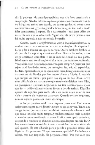 68 JÓ: UM HOMEM DE TOLERÂNCIA HERÓICA
dia. Jó pode ter sido uma figura pública, mas não ficou ostentando a
sua posição. Não faz diferença quão importante ou conhecido você é,
ou há quanto tempo está casado, ou quanto ganha, ou como a sua
empresa ou a sua igreja são grandes; homem algum tem o direito de
falar com aspereza à esposa. Ela é sua parceira - sua igual. Além do
mais, ela sabe muito sobre você. Algum dia, ela talvez escreva a sua
há muito esperada e não-autorizada biografia!
Quarto, aceite-a completamente; ame-a incondicionalmente. A
mulher viceja num contexto de amor e aceitação. Ela é quem é.
Deus a fez a mulher em que se tornou. Quero também lembrá-lo
de que ela é a esposa que você escolheu. Deus a fez assim, e isso
exige aceitação completa e amor incondicional da sua parte.
Idealmente, essa combinação resulta num compromisso profundo.
Vocês dois estão nesse relacionamento para sempre. Quaisquer que
sejam as dificuldades, testes, ou provações, isso não vai separá-los.
De fato, é possível até que os aproximem mais. É trágico, mas muitos
casamentos são ligados por fios muito ténues e frágeis. A medida
que surgem os testes —por parte dos sogros ou dos filhos, talvez
uma dificuldade no nascimento que resulte em defeitos num filho,
ou provações e testes nos negócios ou na área das finanças... seja o
que for —deliberadamente junte forças e decida resistir. Diga-lhe
quanto ela significa para você. Fale a ela sobre o seu valor na sua
vida —quanto ela representa para você. Quando o crisol esquenta,
muitos sujeitos procuram meios de escapar.
Acho que precisamos de uma pequena pausa aqui. Falei muito
seriamente e agora quero divertir-me um pouco com você. Tenho um
amigo íntimo que me enviou uma história engraçada sobre um casal
que estava junto há muito tempo. A mulher acorda no meio da noite
e descobre que o marido saiu da cama. Ela fica preocupada com ele e,
colocando o roupão e os chinelos, desce as escadas para procurá-lo. O
homem está sentado sozinho à mesa da cozinha com uma xícara de
café quente. Ele está olhando para a parede e piscando através das
lágrimas. Ela pergunta: “O que aconteceu, querido?” Ele balança a
cabeça, mas não responde. Ela pergunta, então: “Por que você está
 