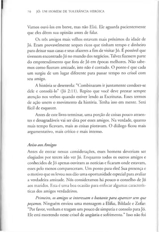 70 JÓ: UM HOMEM DE TOLERÂNCIA HERÓICA
Vamos ouvi-los em breve, mas não Eliú. Ele aguarda pacientemente
que eles dêem sua opinião antes de falar.
Os três amigos mais velhos estavam mais próximos da idade de
Jó. Eram provavelmente xeques ricos que tinham tempo e dinheiro
para deixar suas casas e seus afazeres a fim de visitar Jó. E possível que
tivessem encontrado Jó no mundo dos negócios. Talvez fizessem parte
do empreendimento que fora de Jó em épocas melhores. Não sabe­
mos como fizeram amizade, isto não é contado. O ponto é que cada
um surgiu de um lugar diferente para passar tempo no crisol com
seu amigo.
A história se desenrola: “Combinaram ir juntamente condoer-se
dele e consolá-lo” (Jó 2:11). Repito que você deve prestar sempre
atenção nos verbos quando estiver lendo as Escrituras. Esses termos
de ação unem o movimento da história. Tenha isso em mente. Será
fácil de esquecer.
Antes de este livro terminar, uma porção de coisas pouco atraen­
tes e desagradáveis vai ser dita por esses amigos. Na verdade, quanto
mais tempo ficavam, mais as coisas pioravam. O diálogo ficou mais
argumentative, mais crítico e mais intenso.
AvisoaosAmigos
Antes de entrar nessas considerações, esses homens deveriam ser
elogiados por terem ido ver Jó. Enquanto todos os outros amigos e
conhecidos de Jó apenas ouviram as notícias e ficaram onde estavam,
esses pelo menos compareceram. Um ponto para eles! Sua presença e
o motivo que os levou nos dão uma oportunidade especial para avaliar
a verdadeira amizade. Nós consideramos há pouco o conselho de Jó
aos maridos. Esta é uma boa ocasião para enfocar algumas caracterís­
ticas dos amigos verdadeiros.
Primeiro, os amigos se interessam o bastantepara aparecer sem que
peçamos. Ninguém enviou uma mensagem a Elifaz, Bildade e Zofar:
“Por favor, venham e tragam um pouco de simpatia e consolo para Jó.
Ele está morrendo neste crisol de angústia e sofrimento.” Isso não foi
 