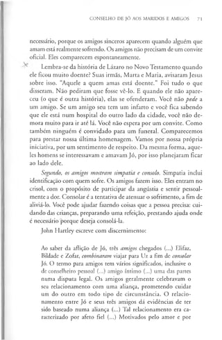 CONSELHO DE JÓ AOS MARIDOS E AMIGOS 71
necessário, porque os amigos sinceros aparecem quando alguém que
amam está realmente sofrendo. Os amigos não precisam de um convite
oficial. Eles comparecem espontaneamente.
Lembra-se da história de Lázaro no Novo Testamento quando
ele ficou muito doente? Suas irmãs, Marta e Maria, avisaram Jesus
sobre isso. “Aquele a quem amas está doente.” Foi tudo o que
disseram. Não pediram que fosse vê-lo. E quando ele não apare­
ceu (o que é outra história), elas se ofenderam. Você não pede a
um amigo. Se um amigo seu tem um infarto e você fica sabendo
que ele está num hospital do outro lado da cidade, você não de­
mora muito para ir até lá. Você não espera por um convite. Como
também ninguém é convidado para um funeral. Comparecemos
para prestar nossa última homenagem. Vamos por nossa própria
iniciativa, por um sentimento de respeito. Da mesma forma, aque­
les homens se interessavam e amavam Jó, por isso planejaram ficar
ao lado dele.
Segundo, os amigos mostram simpatia e consolo. Simpatia inclui
identificação com quem sofre. Os amigos fazem isso. Eles entram no
crisol, com o propósito de participar da angústia e sentir pessoal­
mente a dor. Consolar é a tentativa de atenuar o sofrimento, a fim de
aliviá-lo. Você pode ajudar fazendo coisas que a pessoa precisa: cui­
dando das crianças, preparando uma refeição, prestando ajuda onde
é necessário porque deseja consolá-la.
John Hartley escreve com discernimento:
Ao saber da aflição de Jó, três amigos chegados (...) Elifaz,
Bildade e Zofar, combinaram viajar para Uz a fim de consolar
Jó. O termo para amigos tem vários significados, inclusive o
de conselheiro pessoal (...) amigo íntimo (...) uma das partes
numa disputa legal. Os amigos geralmente celebravam o
seu relacionamento com uma aliança, prometendo cuidar
um do outro em todo tipo de circunstância. O relacio­
namento entre Jó e seus três amigos dá evidências de ter
sido baseado numa aliança (...) Tal relacionamento era ca­
racterizado por afeto fiel (...) Motivados pelo amor e por
 