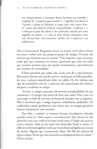 72 JÓ: UM HOMEM DE TOLERÂNCIA HERÓICA
seu compromisso, a intenção desses homens era consolar e
confortar Jó. A palavra para consolar (...) significa literalmente
“sacudir a cabeça ou balançar o corpo para trás e para dian­
te” como um sinal de tristeza compartilhada. Confortar (...)
é esforçar-se para dar alívio à dor profunda causada por uma
tragédia ou morte (...) Com as mais nobres intenções, esses
três desejavam sinceramente ajudar Jó a suportar seu
sofrimento.7
Não é interessante? Enquanto estava na escola, você talvez tivesse
um pacto verbal com um pequeno grupo de amigos. Ficaram tão
íntimos que disseram uns aos outros: “Não importa o que aconteça,
onde quer que estejamos no futuro, queremos que cada um saiba
que estamos prontos para nos ajudar mutuamente, especialmente
nas ocasiões de necessidade.”
É bem provável que tenha sido assim com Jó e esses homens.
Eles nunca fizeram um acordo escrito e assinaram na linha pontilha­
da, mas a palavra empenhada deles era válida. Os três tinham esse
tipo de intimidade com Jó, e, portanto, foi natural para eles oferecer
simpatia e conforto ao amigo.
Terceiro, os amigos expressam abertamente a profundidade dos seus
sentimentos. Os amigos têm meios de fazer isso, certo? Não é raro ver
um amigo ao lado de um leito de hospital, lutando com as lágrimas.
Não é incomum que o amigo expresse sentimentos profundos. Os
conhecidos casuais geralmente não fazem isso; os amigos genuínos
deixam transparecer suas emoções.
Para falar a verdade, os homens ficaram inicialmente chocados
quando viram Jó. Nem sequer o reconheceram! Eles devem ter ido
primeiro à sua casa, onde já haviam estado antes. O lugar não parecia
mais o mesmo. Tudo ao seu redor fora destruído. Nada se mexia. O
silêncio era fantasmagórico; tudo que viram foram as lápides na encosta
do morro. Alguém que encontraram disse: “Jó? Ele foi embora há
algum tempo. Penso que está morando no depósito de lixo da cidade.”
Outro choque.
 