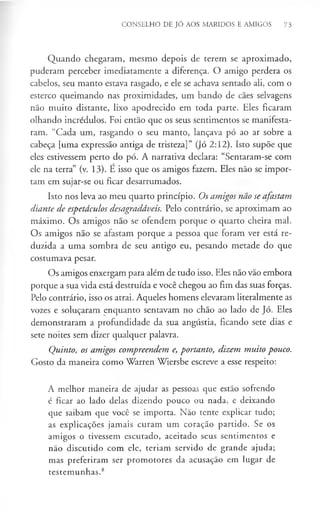 CONSELHO DE JÓ AOS MARIDOS E AMIGOS 73
Quando chegaram, mesmo depois de terem se aproximado,
puderam perceber imediatamente a diferença. O amigo perdera os
cabelos, seu manto estava rasgado, e ele se achava sentado ali, com o
esterco queimando nas proximidades, um bando de cães selvagens
não muito distante, lixo apodrecido em toda parte. Eles ficaram
olhando incrédulos. Foi então que os seus sentimentos se manifesta­
ram. “Cada um, rasgando o seu manto, lançava pó ao ar sobre a
cabeça [uma expressão antiga de tristeza]” (Jó 2:12). Isto supõe que
eles estivessem perto do pó. A narrativa declara: “Sentaram-se com
ele na terra” (v. 13). E isso que os amigos fazem. Eles não se impor­
tam em sujar-se ou ficar desarrumados.
Isto nos leva ao meu quarto princípio. Os amigos não se afastam
diante de espetáculos desagradáveis. Pelo contrário, se aproximam ao
máximo. Os amigos não se ofendem porque o quarto cheira mal.
Os amigos não se afastam porque a pessoa que foram ver está re­
duzida a uma sombra de seu antigo eu, pesando metade do que
costumava pesar.
Os amigos enxergam para além de tudo isso. Eles não vão embora
porque a sua vida está destruída e você chegou ao fim das suas forças.
Pelo contrário, isso os atrai. Aqueles homens elevaram literalmente as
vozes e soluçaram enquanto sentavam no chão ao lado de Jó. Eles
demonstraram a profundidade da sua angústia, ficando sete dias e
sete noites sem dizer qualquer palavra.
Quinto, os amigos compreendem e, portanto, dizem muito pouco.
Gosto da maneira como Warren Wiersbe escreve a esse respeito:
A melhor maneira de ajudar as pessoas que estão sofrendo
é ficar ao lado delas dizendo pouco ou nada, e deixando
que saibam que você se importa. Não tente explicar tudo;
as explicações jamais curam um coração partido. Se os
amigos o tivessem escutado, aceitado seus sentimentos e
não discutido com ele, teriam servido de grande ajuda;
mas preferiram ser promotores da acusação em lugar de
testemunhas.8
 