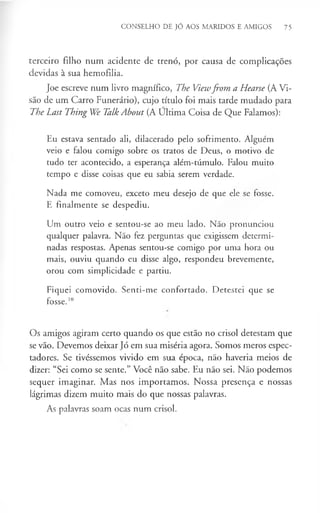 CONSELHO DE JÓ AOS MARIDOS E AMIGOS 75
terceiro filho num acidente de trenó, por causa de complicações
devidas à sua hemofilia.
Joe escreve num livro magnífico, The Viewfrom a Hearse (A Vi­
são de um Carro Funerário), cujo título foi mais tarde mudado para
The Last Thing We Talk About (A Ultima Coisa de Que Falamos):
Eu estava sentado ali, dilacerado pelo sofrimento. Alguém
veio e falou comigo sobre os tratos de Deus, o motivo de
tudo ter acontecido, a esperança além-túmulo. Falou muito
tempo e disse coisas que eu sabia serem verdade.
Nada me comoveu, exceto meu desejo de que ele se fosse.
E finalmente se despediu.
Um outro veio e sentou-se ao meu lado. Não pronunciou
qualquer palavra. Não fez perguntas que exigissem determi­
nadas respostas. Apenas sentou-se comigo por uma hora ou
mais, ouviu quando eu disse algo, respondeu brevemente,
orou com simplicidade e partiu.
Fiquei comovido. Senti-me confortado. Detestei que se
fosse.1
0
Os amigos agiram certo quando os que estão no crisol detestam que
se vão. Devemos deixar Jó em sua miséria agora. Somos meros espec­
tadores. Se tivéssemos vivido em sua época, não haveria meios de
dizer: “Sei como se sente.” Você não sabe. Eu não sei. Não podemos
sequer imaginar. Mas nos importamos. Nossa presença e nossas
lágrimas dizem muito mais do que nossas palavras.
As palavras soam ocas num crisol.
 