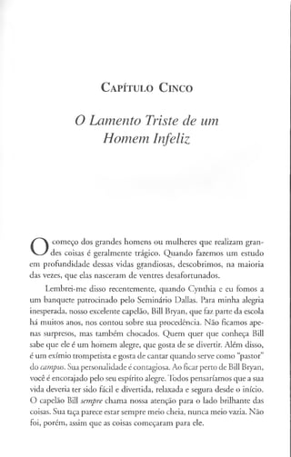 C a pít u l o C in c o
O Lamento Triste de um
Homem Infeliz
O
começo dos grandes homens ou mulheres que realizam gran­
des coisas é geralmente trágico. Quando fazemos um estudo
em profundidade dessas vidas grandiosas, descobrimos, na maioria
das vezes, que elas nasceram de ventres desafortunados.
Lembrei-me disso recentemente, quando Cynthia e eu fomos a
um banquete patrocinado pelo Seminário Dallas. Para minha alegria
inesperada, nosso excelente capelão, Bill Bryan, que faz parte da escola
há muitos anos, nos contou sobre sua procedência. Não ficamos ape­
nas surpresos, mas também chocados. Quem quer que conheça Bill
sabe que ele é um homem alegre, que gosta de se divertir. Além disso,
é um exímio trompetista e gosta de cantar quando serve como “pastor”
do campus. Sua personalidade é contagiosa. Ao ficar perto de Bill Bryan,
você é encorajado pelo seu espírito alegre. Todos pensaríamos que a sua
vida deveria ter sido fácil e divertida, relaxada e segura desde o início.
O capelão Bill sempre chama nossa atenção para o lado brilhante das
coisas. Sua taça parece estar sempre meio cheia, nunca meio vazia. Não
foi, porém, assim que as coisas começaram para ele.
 