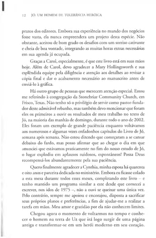 12 JÓ: UM HOMEM DE TOLERÂNCIA HERÓICA
prazos dos editores. Embora sua experiência no mundo dos negócios
fosse vasta, ela nunca empreendera um projeto desta espécie. Não
obstante, aceitou de bom grado os desafios com um sorriso cativante
e cheia de boa vontade, integrando as muitas horas extras necessárias
em sua agenda já ocupada.
Graças a Carol, especialmente, é que este livro está em suas mãos
hoje. Além de Carol, devo agradecer a Mary Hollingsworth e sua
esplêndida equipe pela diligência e atenção aos detalhes ao revisar a
cópia final e dar o acabamento necessário ao manuscrito antes de
enviá-lo à gráfica.
Há outro grupo de pessoas que merecem atenção especial. Estou
me referindo à congregação da Stonebriar Community Church, em
Frisco, Texas. Não tenho só o privilégio de servir como pastor-funda-
dor deste admirável rebanho, mas também devo mencionar que foram
eles os primeiros a ouvir os resultados de meu trabalho no texto de
Jó, na maioria das manhãs de domingo, durante todo o ano de 2002.
Eles foram um exemplo de grande paciência enquanto voltávamos
aos numerosos e algumas vezes enfadonhos capítulos do Livro de Jó,
semana após semana. Não estou dizendo que começaram a se cansar
debaixo do fardo, mas posso afirmar que ao chegar o dia em que
anunciei que estávamos praticamente no fim do nosso estudo de Jó,
o lugar explodiu em aplausos ruidosos, espontâneos! Possa Deus
recompensá-los abundantemente pela sua paciência.
Quero finalmente agradecer a Cynthia, minha esposa há quarenta
e oito anos e parceira dedicada no ministério. Embora eu ficasse colado
a esta mesa durante todos esses meses, completando este livro —e
tenho mantido um programa similar a este desde que comecei a
escrever, nos idos de 1975 não a ouvi se queixar uma única vez.
Pelo contrário, sempre me apoiou e encorajou, disposta a sacrificar
seus próprios planos e preferências, a fim de ajudar-me a realizar a
tarefa em mãos. Meu amor e gratidão por ela não conhecem limites.
Chegou agora o momento de voltarmos no tempo e conhe-
cer o homem na terra de Uz que irá logo surgir de uma página
antiga e transformar-se em um herói moderno em seu coração.
 