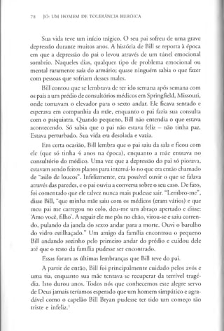 78 JÓ: UM HOMEM DE TOLERÂNCIA HERÓICA
Sua vida teve um início trágico. O seu pai sofreu de uma grave
depressão durante muitos anos. A história de Bill se reporta à época
em que a depressão do pai o levou através de um túnel emocional
sombrio. Naqueles dias, qualquer tipo de problema emocional ou
mental raramente saía do armário; quase ninguém sabia o que fazer
com pessoas que sofriam desses males.
Bill contou que se lembrava de ter ido semana após semana com
os pais a um prédio de consultórios médicos em Springfield, Missouri,
onde tomavam o elevador para o sexto andar. Ele ficava sentado e
esperava em companhia da mãe, enquanto o pai fazia sua consulta
com o psiquiatra. Quando pequeno, Bill não entendia o que estava
acontecendo. Só sabia que o pai não estava feliz —não tinha paz.
Estava perturbado. Sua vida era desolada e vazia.
Em certa ocasião, Bill lembra que o pai saiu da sala e ficou com
ele (que só tinha 4 anos na época), enquanto a mãe entrava no
consultório do médico. Uma vez que a depressão do pai só piorava,
estavam sendo feitos planos para interná-lo no que era então chamado
de “asilo de loucos”. Infelizmente, era possível ouvir o que se falava
através das paredes, e o pai ouviu a conversa sobre o seu caso. De fato,
foi comentado que ele talvez nunca mais pudesse sair. “Lembro-me”,
disse Bill, “que minha mãe saiu com os médicos (eram vários) e que
meu pai me carregou no colo, deu-me um abraço apertado e disse:
‘
Amo você, filho’. A seguir ele me pôs no chão, virou-se e saiu corren­
do, pulando da janela do sexto andar para a morte. Ouvi o barulho
do vidro estilhaçado.” Um amigo da família encontrou o pequeno
Bill andando sozinho pelo primeiro andar do prédio e cuidou dele
até que o resto da família pudesse ser encontrado.
Essas foram as últimas lembranças que Bill teve do pai.
A partir de então, Bill foi principalmente cuidado pelos avós e
uma tia, enquanto sua mãe tentava se recuperar da terrível tragé­
dia. Isto durou anos. Todos nós que conhecemos este alegre servo
de Deus jamais teríamos esperado que um homem simpático e agra­
dável como o capelão Bill Bryan pudesse ter tido um começo tão
triste e infeliz.1
 