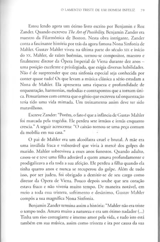 O LAMENTO TRISTE DE UM HOMEM INFELIZ 79
Estou lendo agora um ótimo livro escrito por Benjamin e Roz
Zander. Quando escreveu TheArt ofPossibility, Benjamin Zander era
maestro da Filarmónica de Boston. Nesta obra intrigante, Zander
conta a fascinante história por trás da agora famosa Nona Sinfonia de
Mahler. Gustav Mahler viveu na última parte do século xix e início
do xx. Mahler, de raízes boémias, tornou-se compositor, maestro e
finalmente diretor da Opera Imperial de Viena durante dez anos —
uma posição excelente e privilegiada, que exigia diversas habilidades.
Não é de surpreender que esta sinfonia especial seja conhecida por
conter quase tudo! Os que levam a música clássica a sério estudam a
Nona de Mahler. Ela apresenta uma riqueza e profundidade de
orquestração, harmonias, melodias e contrapontos que a tornam úni­
ca. Pensaríamos com certeza que o génio que escreveu tal orquestração
teria tido uma vida mimada. Um treinamento assim deve ter sido
maravilhoso.
Escreve Zander: “Porém, o fato é que a infância de Gustav Mahler
foi marcada pela tragédia. Ele perdeu sete irmãos e irmãs enquanto
crescia.” A seguir acrescenta: “O caixão tornou-se uma peça comum
da mobília em sua casa.”
O pai de Mahler era um alcoólatra cruel e brutal. A mãe era
uma inválida fraca e vulnerável que vivia à mercê dos golpes do
marido. Mahler sobreviveu a esses anos funestos. Quando adulto,
casou-se e teve uma filha adorável a quem amava profundamente e
prodigalizava a ela toda a sua afeição. Ele perdeu a filha quando ela
tinha quatro anos e nunca se recuperou do golpe. Além de tudo
isso, por ser judeu, foi obrigado a demitir-se de seu cargo como
diretor da Ópera de Viena. Pouco depois soube que seu coração
estava fraco e não viveria muito tempo. De maneira notável, em
meio a toda essa tristeza, sofrimento e desânimo, Gustav Mahler
compôs a sua magnífica Nona Sinfonia.
Benjamin Zander termina assim a história: “Mahler não era triste
o tempo todo. Amava muito a natureza e era um ótimo nadador (...)
Tinha um riso contagiante e imenso amor pela vida, e tudo isto está
também em sua música, assim como tristeza e ira por causa da sua
 