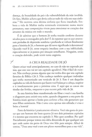 80 JÓ: UM HOMEM DE TOLERÂNCIA HERÓICA
doença, da brutalidade do pai e da vulnerabilidade da mãe inválida.
De fato, Mahler achava que devia colocar tudo da vida em suas sinfo­
nias.”2Ele escreveu uma décima sinfonia que ficou inacabada. Em­
bora a vida de Mahler tenha terminado tristemente numa morte
prematura, suas composições vivem para emocionar os corações dos
amantes da música em todo o mundo.
É de admirar que o homem Jó tenha trazido conforto durante
séculos para os esmagados pela dor? É de espantar que os que atraves­
sam períodos de depressão sombria e profunda se voltam finalmente
para a história de Jó, o homem que dá novo significado à desventura?
Quando você lê Jó, sente empatia imediata com a sua infelicidade,
especialmente se já passou por situação semelhante. Ninguém, senão
o coração dolorido, pode sentir tanta angústia.
7 ^ A CRUA REALIDADE DE JÓ
Quero avisar você antecipadamente, no caso de não ter esperado por
isso, que este não vai ser um capítulo agradável. Não é fácil de escre­
ver. Não conheço pessoa alguma que me tenha dito que seu capítulo
favorito da Bíblia é Jó 3. Não conheço também qualquer indivíduo
que tenha memorizado um versículo de Jó 3. Este é um daqueles
capítulos na vida do homem que fazem você balançar a cabeça, suspirar
e ir imediatamente para a próxima cena. E aqui que as cascas são
tiradas das feridas, enquanto o pus escorre pela vida de Jó.
Se esta história fosse transformada em filme e você e sua família
o alugassem para assistir esta noite, quando chegassem a esta parte da
história iriam apertar o botão para acelerar a fita; não gostariam que
seus filhos assistissem. Não é uma cena apenas não-editada; é crua e
beira a heresia!
Parte da história é praticamente ofensiva. Você não gosta de pen­
sar que um homem tão bom quanto Jó nos dois primeiros capítulos
é o mesmo que encontra no capítulo 3. Não quer acreditar. Por quê?
Parcialmente porque temos esta idéia distorcida de que qualquer um
que ande assim tão perto de Deus vive feliz para sempre. Afinal de
contas, “Deus ama você e tem um plano maravilhoso para a sua vida”.
 
