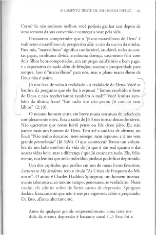 O LAMENTO TRISTE DE UM HOMEM INFELIZ 81
Certo? Se não soubesse melhor, você poderia ganhar asas depois de
uma semana da sua conversão e começar a voar pela vida.
Precisamos compreender que o “plano maravilhoso de Deus” é
realmente maravilhoso da perspectiva dele, e não da sua ou da minha.
Para nós, “maravilhoso” significa confortável, saudável, todas as con­
tas pagas, nenhuma dívida, nenhuma doença, casamento feliz com
dois filhos bem-comportados, um emprego satisfatório e bem pago,
e a expectativa de nada além de bênçãos, sucesso e prosperidade para
sempre. Isso é “maravilhoso” para nós, mas o plano maravilhoso de
Deus não é assim. *—
^
Jó nos leva de volta à realidade - à realidade de Deus. Você se
lembra da pergunta que ele fez à esposa? “Temos recebido o bem
de Deus e não receberíamos também o mal?” Você lembra tam­
bém da última frase? “Em tudo isto não pecou Jó com os seus
lábios” (2:10).
O mesmo homem entra em breve numa estrutura de referência
completamente nova. Esta a razão de Jó 3 nos tornar desconfortáveis.
Não queremos que nosso herói pense ou fale desse jeito. Ele não
parece mais um homem de Deus. Tem até a audácia de afirmar, no
final: “Não tenho descanso, nem sossego, nçm repouso, e já me vem
grande perturbação” (Jó 3:26). O que aconteceu? Temos um vislum­
bre de um lado sombrio da vida de Jó que é tão real quanto o das
nossas vidas hoje, mas a diferença é que Jó escancara tudo. Ele, feliz­
mente, nos lembra que até o indivíduo piedoso pode ficar deprimido.
Um dos capítulos que prefiro em um de meus livros favoritos,
Lectures to My Students, tem o título “As Crises de Fraqueza do Mi­
nistro”. O autor é Charles Haddon Spurgeon, um homem imensa­
mente talentoso e, ao mesmo tempo, penosamente verdadeiro. Nesse
trecho, ele admite sofrer de fortes surtos de depressão. Spurgeon
declara francamente que não é sempre vigoroso, sábio e preparado.
De fato, afirma abertamente:
Antes de qualquer grande empreendimento, uma certa me­
dida da mesma depressão é bastante usual (...) Essa foi a
 