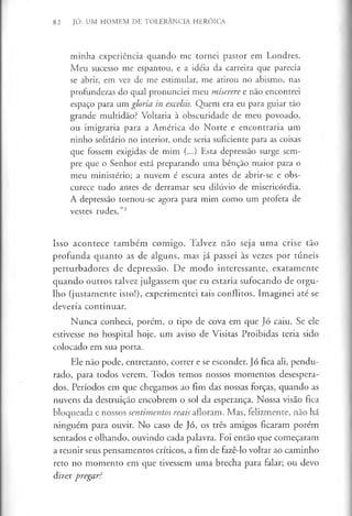 82 JÓ: UM HOMEM DE TOLERÂNCIA HERÓICA
minha experiência quando me tornei pastor em Londres.
Meu sucesso me espantou, e a idéia da carreira que parecia
se abrir, em vez de me estimular, me atirou no abismo, nas
profundezas do qual pronunciei meu miserere e não encontrei
espaço para um gloria in excelsis. Quem era eu para guiar tão
grande multidão? Voltaria à obscuridade de meu povoado,
ou imigraria para a América do Norte e encontraria um
ninho solitário no interior, onde seria suficiente para as coisas
que fossem exigidas de mim (...) Esta depressão surge sem­
pre que o Senhor está preparando uma bênção maior para o
meu ministério; a nuvem é escura antes de abrir-se e obs­
curece tudo antes de derramar seu dilúvio de misericórdia.
A depressão tornou-se agora para mim como um profeta de
vestes rudes.”3
Isso acontece também comigo. Talvez não seja uma crise tão
profunda quanto as de alguns, mas já passei às vezes por túneis
perturbadores de depressão. De modo interessante, exatamente
quando outros talvez julgassem que eu estaria sufocando de orgu­
lho (justamente isto!), experimentei tais conflitos. Imaginei até se
deveria continuar.
Nunca conheci, porém, o tipo de cova em que Jó caiu. Se ele
estivesse no hospital hoje, um aviso de Visitas Proibidas teria sido
colocado em sua porta.
Ele não pode, entretanto, correr e se esconder. Jó fica ali, pendu­
rado, para todos verem. Todos temos nossos momentos desespera­
dos. Períodos em que chegamos ao fim das nossas forças, quando as
nuvens da destruição encobrem o sol da esperança. Nossa visão fica
bloqueada e nossos sentimentos reais afloram. Mas, felizmente, não há
ninguém para ouvir. No caso de Jó, os três amigos ficaram porém
sentados e olhando, ouvindo cada palavra. Foi então que começaram
a reunir seus pensamentos críticos, a fim de fazê-lo voltar ao caminho
reto no momento em que tivessem uma brecha para falar; ou devo
dizer pregar?
 