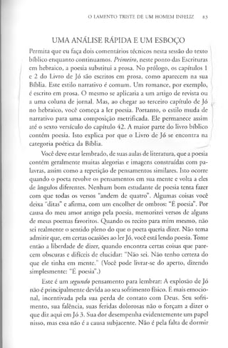 O LAMENTO TRISTE DE UM HOMEM INFELIZ 83
UMA ANÁLISE RÁPIDA E UM ESBOÇO
Permita que eu faça dois comentários técnicos nesta sessão do texto
bíblico enquanto continuamos. Primeiro, neste ponto das Escrituras
em hebraico, a poesia substitui a prosa. No prólogo, os capítulos 1
e 2 do Livro de Jó são escritos em prosa, como aparecem na sua
Bíblia. Este estilo narrativo é comum. Um romance, por exemplo,
é escrito em prosa. O mesmo se aplicaria a um artigo de revista ou
a uma coluna de jornal. Mas, ao chegar ao terceiro capítulo de Jó
no hebraico, você começa a ler poesia. Portanto, o estilo muda de
narrativo para uma composição metrificada. Ele permanece assim
até o sexto versículo do capítulo 42. A maior parte do livro bíblico
contém poesia. Isto explica por que o Livro de Jó se encontra na
categoria poética da Bíblia.
Você deve estar lembrado, de suas aulas de literatura, que a poesia
contém geralmente muitas alegorias e imagens construídas com pa­
lavras, assim como a repetição de pensamentos similares. Isto ocorre
quando o poeta revolve os pensamentos em sua mente e volta a eles
de ângulos diferentes. Nenhum bom estudante de poesia tenta fazer
com que todas os versos “andem de quatro”. Algumas coisas você
deixa “ditas” e afirma, com um encolher de ombros: “E poesia”. Por
causa do meu amor antigo pela poesia, memorizei versos de alguns
de meus poemas favoritos. Quando os recito para mim mesmo, não
sei realmente o sentido pleno do que o poeta queria dizer. Não tema
admitir que, em certas ocasiões ao ler Jó, você está lendo poesia. Tome
então a liberdade de dizer, quando encontra certas coisas que pare­
cem obscuras e difíceis de elucidar: “Não sei. Não tenho certeza do
que ele tinha em mente.” (Você pode livrar-se do aperto, dizendo
simplesmente: “E poesia”.)
Este é um segundo pensamento para lembrar: A explosão de Jó
não é principalmente devida ao seu sofrimento físico. E mais emocio­
nal, incentivada pela sua perda de contato com Deus. Seu sofri­
mento, sua falência, suas feridas dolorosas não o forçam a dizer o
que diz aqui em Jó 3. Sua dor desempenha evidentemente um papel
nisso, mas essa não é a causa subjacente. Não é pela falta de dormir
 
